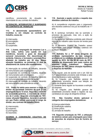 TRT/PE E TRT/RJ
Direito do Trabalho
Rafael Tonassi
6
cientificou previamente da situação de
interinidade do seu contrato de trabalho.
ALTERAÇÃO, INTERRUPÇÃO E SUSPENSÃO
DO CONTRATO DE TRABALHO
113. A denominada aposentadoria por
invalidez é, em relação ao contrato de
trabalho, causa de:
A) interrupção.
B) prorrogação.
C) rescisão.
D) suspensão.
114. ) Juarez, empregado da empresa Luz e
Arte Ltda., sofreu uma queda em sua
residência, durante o gozo de descanso
semanal remunerado. Em decorrência do
acidente, fraturou o tornozelo e precisou ficar
afastado do trabalho por 28 dias. Nessa
situação hipotética, os primeiros 15 dias de
afastamento de Juarez são considerados:
A) interrupção do contrato de trabalho, devendo
ser remunerados pelo empregador.
B) suspensão do contrato de trabalho, devendo
ser remunerados pelo empregador.
C) suspensão do contrato de trabalho, devendo
ser remunerados pela previdência social.
D) interrupção do contrato de trabalho, devendo
ser remunerados pela previdência social.
115. Pedro foi eleito para exercer o cargo de
diretor da sociedade anônima da qual já era
empregado havia 12 anos. Segundo o estatuto
da sociedade anônima, o mandato de diretor
era de 2 anos. Segundo orientação do TST,
nessa situação hipotética, durante o período
em que Pedro estiver exercendo o cargo de
diretor, seu contrato de trabalho ficará:
A) interrompido.
B) suspenso.
C) prorrogado.
D) rescindido.
ACORDO E CONVENÇÃO COLETIVA DE
TRABALHO
116. Assinale a opção correta a respeito dos
dissídios coletivos do trabalho.
A) A competência originária para o julgamento
dos dissídios coletivos é do juiz do trabalho de 1.º
grau.
B) A sentença normativa não se submete a
processo de execução, mas, sim, a ação de
cumprimento.
C) Da sentença normativa proferida pelo tribunal
regional do trabalho cabe recurso de revista para
o TST.
D) O Ministério Público do Trabalho possui
legitimidade para propor dissídios coletivos em
qualquer situação.
117. Nathália foi a 15º eleita dirigente do
sindicato representativo de sua categoria
profissional na condição de suplente em 25 de
agosto de 2010. No dia 20 de maio de 2011,
Nathália foi dispensada sem justo motivo da
empresa onde trabalhava. Segundo
orientação do TST, nessa situação hipotética,
a dispensa de Nathália:
A) foi regular, pois de acordo com o art. 522 da
CLT aestabilidade provisória está limitada a sete
diretores titulares e sete suplentes
B) foi irregular, pois Nathália gozava de
estabilidade provisória desde sua eleição ao
cargo de dirigente sindical.
C) somente seria regular se houvesse a extinção
da empresa.
D) foi irregular, pois Nathália gozava de
estabilidade provisória desde o registro de sua
candidatura ao cargo de dirigente sindical.
118. Não Constitui direito aplicável à
categoria dos empregados domésticos:
A) licença paternidade.
B) Gratificação natalina.
C) Aviso prévio
D) Jornada de trabalho
119. Segundo orientação do TST, a utilização
de telefone celular pelo empregado para tratar
de assuntos da empresa fora do horário de
serviço:
 
