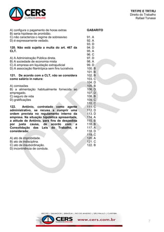 TRT/PE E TRT/RJ
Direito do Trabalho
Rafael Tonassi
7
A) configura o pagamento de horas extras
B) seria hipótese de prontidão.
C) não caracteriza o regime de sobreaviso
D) é expressamente vedado.
120. Não está sujeita a multa do art. 467 da
CLT.
A) A Administração Pública direta.
B) A sociedade de economia mista
C) A empresa em liquidação extrajudicial
D) A associação filantrópica sem fins lucrativos
121. De acordo com a CLT, não se considera
como salário in natura:
A) comissões
B) a alimentação habitualmente fornecida ao
empregado.
C) seguro de vida
D) gratificações
122. Antônio, contratado como agente
administrativo, se recusa a cumprir uma
ordem prevista no regulamento interno da
empresa. Na situação hipotética apresentada,
a atitude de Antônio, para fins de despedida
por justa causa, de acordo com a
Consolidação das Leis do Trabalho, é
considerada:
A) ato de improbidade.
B) ato de indisciplina.
C) ato de insubordinação.
D) incontinência de conduta.
GABARITO
91. A
92. A
93. D
94. D
95. A
96. C
97. D
98. A
99. D
100. B
101. B
102. B
103. C
104. D
105. B
106. D
107. D
108. B
109. C
110. C
111. C
112. D
113. D
114. A
115. B
116. B
117. A
118. D
119. C
120. A
121. C
122. B
 