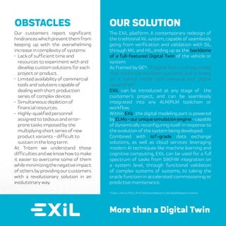 The EXiL platform. A contemporary redesign of
the traditional XiL system, capable of seamlessly
going from verification and validation with SiL,
through MiL and HiL, ending up as the backbone
of a full-featured Digital Twin of the vehicle or
system.
As framed by GE*: “A Digital Twin is a living model
that drives the business outcome, and is based
on a hybrid model with physical and digital
capabilities”
EXiL can be introduced at any stage of the
customer’s project, and can be seamlessly
integrated into any ALM/PLM toolchain or
workflow.
Within EXiL, the digital modeling part is powered
byELMo-ouruniquesimulationengine-capable
of dynamically reconfiguring itself in response to
the evolution of the system being developed.
Combined with IoT-grade data exchange
solutions, as well as cloud services leveraging
modern AI techniques like machine learning and
cognitive computing, EXiL can be used for a full
spectrum of tasks from SW/HW integration on
a system level, through functional validation
of complex systems of systems, to taking the
oracle function in accelerated commissioning or
predictive maintenance.
OUR SOLUTION
More than a Digital Twin
Our customers report significant
hindranceswhichpreventthemfrom
keeping up with the overwhelming
increase in complexity of systems:
• Lack of sufficient time and
resources to experiment with and
develop custom solutions for each
project or product.
• Limited availability of commercial
tools and solutions capable of
dealing with short production
series of complex devices
• Simultaneous depletion of
financial resources.
• Highly-qualifiedpersonnel
assigned to tedious and error-
prone tasks imposed by the
multiplying short series of new
product variants - difficult to
sustain in the long term.
At Tritem we understand those
difficulties and we know how to make
it easier to overcome some of them
whileminimizingthenegativeimpact
of others by providing our customers
with a revolutionary solution in an
evolutionary way.
OBSTACLES
* Colin J. Parris, Ph.D., VP of Software Research, GE Global Research Center
 
