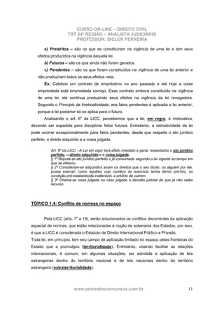 CURSO ON-LINE – DIREITO CIVIL
TRT 24ª REGIÃO – ANALISTA JUDICIÁRIO
PROFESSOR: DICLER FERREIRA
www.pontodosconcursos.com.br 11
a) Pretéritos – são os que se constituíram na vigência de uma lei e tem seus
efeitos produzidos na vigência daquela lei.
b) Futuros – são os que ainda não foram gerados.
c) Pendentes – são os que foram constituídos na vigência de uma lei anterior e
não produziram todos os seus efeitos nela.
Ex: Celebrei um contrato de empréstimo no ano passado e até hoje a coisa
emprestada está emprestada comigo. Esse contrato embora constituído na vigência
de uma lei, ele continua produzindo seus efeitos na vigência da lei revogadora.
Segundo o Princípio da Irretroatividade, aos fatos pendentes é aplicada a lei anterior,
porque a lei posterior só se aplica para o futuro.
Analisando o art. 6o
da LICC, percebemos que a lei, em regra, é irretroativa,
devendo ser expedida para disciplinar fatos futuros. Entretanto, a retroatividade da lei
pode ocorrer excepcionalmente para fatos pendentes, desde que respeite o ato jurídico
perfeito, o direito adquirido e a coisa julgada.
Art. 6º da LICC - A Lei em vigor terá efeito imediato e geral, respeitados o ato jurídico
perfeito, o direito adquirido e a coisa julgada.
§ 1º Reputa-se ato jurídico perfeito o já consumado segundo a lei vigente ao tempo em
que se efetuou.
§ 2º Consideram-se adquiridos assim os direitos que o seu titular, ou alguém por êle,
possa exercer, como aquêles cujo comêço do exercício tenha têrmo pré-fixo, ou
condição pré-estabelecida inalterável, a arbítrio de outrem.
§ 3º Chama-se coisa julgada ou caso julgado a decisão judicial de que já não caiba
recurso.
TÓPICO 1.4: Conflito de normas no espaço
Pela LICC (arts. 7o
a 19), serão solucionados os conflitos decorrentes da aplicação
espacial de normas, que estão relacionadas à noção de soberania dos Estados, por isso,
é que a LICC é considerada o Estatuto de Direito Internacional Público e Privado.
Toda lei, em princípio, tem seu campo de aplicação limitado no espaço pelas fronteiras do
Estado que a promulgou (territorialidade). Entretanto, visando facilitar as relações
internacionais, é comum, em algumas situações, ser admitida a aplicação de leis
estrangeiras dentro do território nacional e de leis nacionais dentro do território
estrangeiro (extraterritorialidade).
 