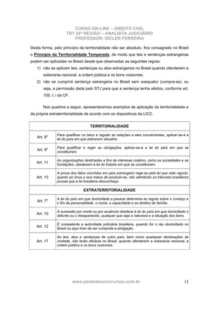 CURSO ON-LINE – DIREITO CIVIL
TRT 24ª REGIÃO – ANALISTA JUDICIÁRIO
PROFESSOR: DICLER FERREIRA
www.pontodosconcursos.com.br 12
Desta forma, pelo princípio da territorialidade não ser absoluto, fica consagrado no Brasil
o Princípio da Territorialidade Temperada, de modo que leis e sentenças estrangeiras
podem ser aplicadas no Brasil desde que observadas as seguintes regras:
1) não se aplicam leis, sentenças ou atos estrangeiros no Brasil quando ofenderem a
soberania nacional, a ordem pública e os bons costumes.
2) não se cumprirá sentença estrangeira no Brasil sem exequatur (cumpra-se), ou
seja, a permissão dada pelo STJ para que a sentença tenha efeitos, conforme art.
105, I, i da CF.
Nos quadros a seguir, apresentaremos exemplos de aplicação da territorialidade e
da própria extraterritorialidade de acordo com os dispositivos da LICC.
TERRITORIALIDADE
Art. 8o Para qualificar os bens e regular as relações a eles concernentes, aplicar-se-á a
lei do país em que estiverem situados.
Art. 9o Para qualificar e reger as obrigações, aplicar-se-á a lei do país em que se
constituirem.
Art. 11
As organizações destinadas a fins de interesse coletivo, como as sociedades e as
fundações, obedecem à lei do Estado em que se constituirem.
Art. 13
A prova dos fatos ocorridos em país estrangeiro rege-se pela lei que nele vigorar,
quanto ao ônus e aos meios de produzir-se, não admitindo os tribunais brasileiros
provas que a lei brasileira desconheça.
EXTRATERRITORIALIDADE
Art. 7o A lei do país em que domiciliada a pessoa determina as regras sobre o começo e
o fim da personalidade, o nome, a capacidade e os direitos de família.
Art. 10
A sucessão por morte ou por ausência obedece à lei do país em que domiciliado o
defunto ou o desaparecido, qualquer que seja a natureza e a situação dos bens.
Art. 12
É competente a autoridade judiciária brasileira, quando for o réu domiciliado no
Brasil ou aqui tiver de ser cumprida a obrigação.
Art. 17
As leis, atos e sentenças de outro país, bem como quaisquer declarações de
vontade, não terão eficácia no Brasil, quando ofenderem a soberania nacional, a
ordem pública e os bons costumes.
 