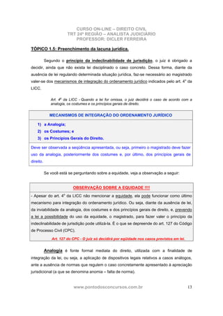 CURSO ON-LINE – DIREITO CIVIL
TRT 24ª REGIÃO – ANALISTA JUDICIÁRIO
PROFESSOR: DICLER FERREIRA
www.pontodosconcursos.com.br 13
TÓPICO 1.5: Preenchimento da lacuna jurídica.
Segundo o princípio da indeclinabilidade de jurisdição, o juiz é obrigado a
decidir, ainda que não exista lei disciplinado o caso concreto. Dessa forma, diante da
ausência de lei regulando determinada situação jurídica, faz-se necessário ao magistrado
valer-se dos mecanismos de integração do ordenamento jurídico indicados pelo art. 4o
da
LICC.
Art. 4o
da LICC - Quando a lei for omissa, o juiz decidirá o caso de acordo com a
analogia, os costumes e os princípios gerais de direito.
MECANISMOS DE INTEGRAÇÃO DO ORDENAMENTO JURÍDICO
1) a Analogia;
2) os Costumes; e
3) os Princípios Gerais do Direito.
Deve ser observada a seqüência apresentada, ou seja, primeiro o magistrado deve fazer
uso da analogia, posteriormente dos costumes e, por último, dos princípios gerais de
direito.
Se você está se perguntando sobre a equidade, veja a observação a seguir:
OBSERVAÇÃO SOBRE A EQUIDADE !!!!
- Apesar do art. 4o
da LICC não mencionar a equidade, ela pode funcionar como último
mecanismo para integração do ordenamento jurídico. Ou seja, diante da ausência de lei,
da inviabilidade da analogia, dos costumes e dos princípios gerais de direito, e, prevendo
a lei a possibilidade do uso da equidade, o magistrado, para fazer valer o princípio da
indeclinabilidade de jurisdição pode utilizá-la. È o que se depreende do art. 127 do Código
de Processo Civil (CPC).
Art. 127 do CPC - O juiz só decidirá por eqüidade nos casos previstos em lei.
Analogia é fonte formal mediata do direito, utilizada com a finalidade de
integração da lei, ou seja, a aplicação de dispositivos legais relativos a casos análogos,
ante a ausência de normas que regulem o caso concretamente apresentado à apreciação
jurisdicional (a que se denomina anomia – falta de norma).
 