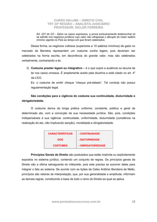 CURSO ON-LINE – DIREITO CIVIL
TRT 24ª REGIÃO – ANALISTA JUDICIÁRIO
PROFESSOR: DICLER FERREIRA
www.pontodosconcursos.com.br 15
Art. 227 do CC - Salvo os casos expressos, a prova exclusivamente testemunhal só
se admite nos negócios jurídicos cujo valor não ultrapasse o décuplo do maior salário
mínimo vigente no País ao tempo em que foram celebrados.
Dessa forma, os negócios vultosos (superiores a 10 salários mínimos) de gado no
mercado de Barretos representam um costume contra legem, pois deveriam ser
celebrados na forma escrita, em decorrência do grande valor, mas são celebrados
verbalmente, contrariando a lei.
3) Costume praeter legem ou integrativo – é o que supre a ausência ou lacuna da
lei nos casos omissos. É amplamente aceito pela doutrina e está citado no art. 4o
da LICC.
Ex: o costume de emitir cheque “cheque pré-datado”. Tal conduta não possui
regulamentação legal.
São condições para a vigência do costume sua continuidade, diuturnidade e
obrigatoriedade.
O costume deriva da longa prática uniforme, constante, pública e geral de
determinado ato, com a convicção de sua necessidade jurídica. São, pois, condições
indispensáveis à sua vigência: continuidade, uniformidade, diuturnidade (constância na
realização do ato, não implicando sanção), moralidade e obrigatoriedade.
CARACTERÍSTICAS
DOS
COSTUMES
- CONTINUIDADE
- DIUTURNIDADE
- OBRIGATORIEDADE
Princípios Gerais do Direito são postulados que estão implícita ou explicitamente
expostos no sistema jurídico, contendo um conjunto de regras. Os princípios gerais de
Direito são a última salvaguarda do intérprete, pois este precisa se socorrer deles para
integrar o fato ao sistema. De acordo com as lições de Celso Antônio Bandeira de Mello,
princípios são vetores de interpretação, que, por sua generalidade e amplitude, informam
as demais regras, constituindo a base de todo o ramo do Direito ao qual se aplica.
 