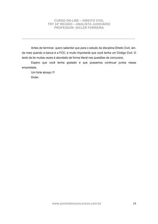 CURSO ON-LINE – DIREITO CIVIL
TRT 24ª REGIÃO – ANALISTA JUDICIÁRIO
PROFESSOR: DICLER FERREIRA
www.pontodosconcursos.com.br 18
...............................................................................................................................................
Antes de terminar, quero salientar que para o estudo da disciplina Direito Civil, ain-
da mais quando a banca é a FCC, é muito importante que você tenha um Código Civil. O
texto da lei muitas vezes é abordado de forma literal nas questões de concursos.
Espero que você tenha gostado e que possamos continuar juntos nessa
empreitada.
Um forte abraço !!!
Dicler.
 