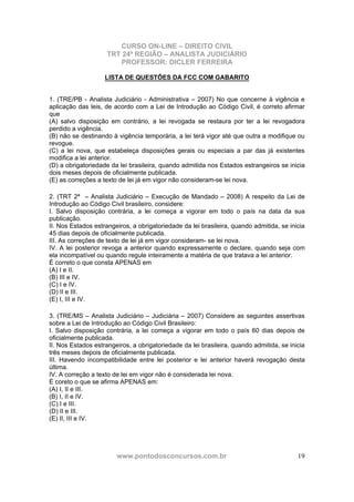 CURSO ON-LINE – DIREITO CIVIL
TRT 24ª REGIÃO – ANALISTA JUDICIÁRIO
PROFESSOR: DICLER FERREIRA
www.pontodosconcursos.com.br 19
LISTA DE QUESTÕES DA FCC COM GABARITO
1. (TRE/PB - Analista Judiciário - Administrativa – 2007) No que concerne à vigência e
aplicação das leis, de acordo com a Lei de Introdução ao Código Civil, é correto afirmar
que
(A) salvo disposição em contrário, a lei revogada se restaura por ter a lei revogadora
perdido a vigência.
(B) não se destinando à vigência temporária, a lei terá vigor até que outra a modifique ou
revogue.
(C) a lei nova, que estabeleça disposições gerais ou especiais a par das já existentes
modifica a lei anterior.
(D) a obrigatoriedade da lei brasileira, quando admitida nos Estados estrangeiros se inicia
dois meses depois de oficialmente publicada.
(E) as correções a texto de lei já em vigor não consideram-se lei nova.
2. (TRT 2ª – Analista Judiciário – Execução de Mandado – 2008) A respeito da Lei de
Introdução ao Código Civil brasileiro, considere:
I. Salvo disposição contrária, a lei começa a vigorar em todo o país na data da sua
publicação.
II. Nos Estados estrangeiros, a obrigatoriedade da lei brasileira, quando admitida, se inicia
45 dias depois de oficialmente publicada.
III. As correções de texto de lei já em vigor consideram- se lei nova.
IV. A lei posterior revoga a anterior quando expressamente o declare, quando seja com
ela incompatível ou quando regule inteiramente a matéria de que tratava a lei anterior.
É correto o que consta APENAS em
(A) I e II.
(B) III e IV.
(C) I e IV.
(D) II e III.
(E) I, III e IV.
3. (TRE/MS – Analista Judiciário – Judiciária – 2007) Considere as seguintes assertivas
sobre a Lei de Introdução ao Código Civil Brasileiro:
I. Salvo disposição contrária, a lei começa a vigorar em todo o país 60 dias depois de
oficialmente publicada.
II. Nos Estados estrangeiros, a obrigatoriedade da lei brasileira, quando admitida, se inicia
três meses depois de oficialmente publicada.
III. Havendo incompatibilidade entre lei posterior e lei anterior haverá revogação desta
última.
IV. A correção a texto de lei em vigor não é considerada lei nova.
É coreto o que se afirma APENAS em:
(A) I, II e III.
(B) I, II e IV.
(C) I e III.
(D) II e III.
(E) II, III e IV.
 