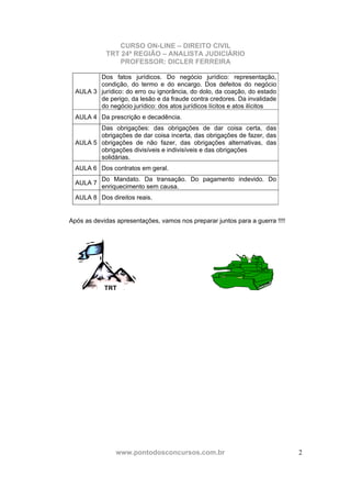 CURSO ON-LINE – DIREITO CIVIL
TRT 24ª REGIÃO – ANALISTA JUDICIÁRIO
PROFESSOR: DICLER FERREIRA
www.pontodosconcursos.com.br 2
AULA 3
Dos fatos jurídicos. Do negócio jurídico: representação,
condição, do termo e do encargo. Dos defeitos do negócio
jurídico: do erro ou ignorância, do dolo, da coação, do estado
de perigo, da lesão e da fraude contra credores. Da invalidade
do negócio jurídico: dos atos jurídicos lícitos e atos ilícitos
AULA 4 Da prescrição e decadência.
AULA 5
Das obrigações: das obrigações de dar coisa certa, das
obrigações de dar coisa incerta, das obrigações de fazer, das
obrigações de não fazer, das obrigações alternativas, das
obrigações divisíveis e indivisíveis e das obrigações
solidárias.
AULA 6 Dos contratos em geral.
AULA 7
Do Mandato. Da transação. Do pagamento indevido. Do
enriquecimento sem causa.
AULA 8 Dos direitos reais.
Após as devidas apresentações, vamos nos preparar juntos para a guerra !!!!
TRT
 