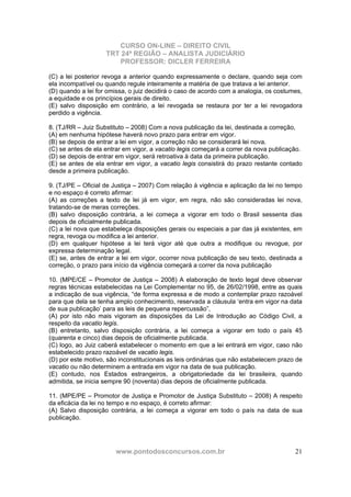 CURSO ON-LINE – DIREITO CIVIL
TRT 24ª REGIÃO – ANALISTA JUDICIÁRIO
PROFESSOR: DICLER FERREIRA
www.pontodosconcursos.com.br 21
(C) a lei posterior revoga a anterior quando expressamente o declare, quando seja com
ela incompatível ou quando regule inteiramente a matéria de que tratava a lei anterior.
(D) quando a lei for omissa, o juiz decidirá o caso de acordo com a analogia, os costumes,
a equidade e os princípios gerais de direito.
(E) salvo disposição em contrário, a lei revogada se restaura por ter a lei revogadora
perdido a vigência.
8. (TJ/RR – Juiz Substituto – 2008) Com a nova publicação da lei, destinada a correção,
(A) em nenhuma hipótese haverá novo prazo para entrar em vigor.
(B) se depois de entrar a lei em vigor, a correção não se considerará lei nova.
(C) se antes de ela entrar em vigor, a vacatio legis começará a correr da nova publicação.
(D) se depois de entrar em vigor, será retroativa à data da primeira publicação.
(E) se antes de ela entrar em vigor, a vacatio legis consistirá do prazo restante contado
desde a primeira publicação.
9. (TJ/PE – Oficial de Justiça – 2007) Com relação à vigência e aplicação da lei no tempo
e no espaço é correto afirmar:
(A) as correções a texto de lei já em vigor, em regra, não são consideradas lei nova,
tratando-se de meras correções.
(B) salvo disposição contrária, a lei começa a vigorar em todo o Brasil sessenta dias
depois de oficialmente publicada.
(C) a lei nova que estabeleça disposições gerais ou especiais a par das já existentes, em
regra, revoga ou modifica a lei anterior.
(D) em qualquer hipótese a lei terá vigor até que outra a modifique ou revogue, por
expressa determinação legal.
(E) se, antes de entrar a lei em vigor, ocorrer nova publicação de seu texto, destinada a
correção, o prazo para início da vigência começará a correr da nova publicação
10. (MPE/CE – Promotor de Justiça – 2008) A elaboração de texto legal deve observar
regras técnicas estabelecidas na Lei Complementar no 95, de 26/02/1998, entre as quais
a indicação de sua vigência, “de forma expressa e de modo a contemplar prazo razoável
para que dela se tenha amplo conhecimento, reservada a cláusula ‘entra em vigor na data
de sua publicação’ para as leis de pequena repercussão”,
(A) por isto não mais vigoram as disposições da Lei de Introdução ao Código Civil, a
respeito da vacatio legis.
(B) entretanto, salvo disposição contrária, a lei começa a vigorar em todo o país 45
(quarenta e cinco) dias depois de oficialmente publicada.
(C) logo, ao Juiz caberá estabelecer o momento em que a lei entrará em vigor, caso não
estabelecido prazo razoável de vacatio legis.
(D) por este motivo, são inconstitucionais as leis ordinárias que não estabelecem prazo de
vacatio ou não determinem a entrada em vigor na data de sua publicação.
(E) contudo, nos Estados estrangeiros, a obrigatoriedade da lei brasileira, quando
admitida, se inicia sempre 90 (noventa) dias depois de oficialmente publicada.
11. (MPE/PE – Promotor de Justiça e Promotor de Justiça Substituto – 2008) A respeito
da eficácia da lei no tempo e no espaço, é correto afirmar:
(A) Salvo disposição contrária, a lei começa a vigorar em todo o país na data de sua
publicação.
 