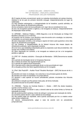 CURSO ON-LINE – DIREITO CIVIL
TRT 24ª REGIÃO – ANALISTA JUDICIÁRIO
PROFESSOR: DICLER FERREIRA
www.pontodosconcursos.com.br 22
(B) O regime de bens convencional, sendo os nubentes domiciliados em países diversos,
obedece à lei do país do primeiro domicílio conjugal, independentemente do lugar da
celebração.
(C) Nos Estados estrangeiros, a obrigatoriedade da lei brasileira, quando admitida, se
inicia 45 dias depois de oficialmente publicada.
(D) As correções a texto de lei já publicada e em vigor não se consideram lei nova.
(E) Se a lei revogadora perder a vigência, a lei revogada se restaura, independentemente
de disposição nesse sentido.
12. (DPE/MA – Defensor Público – 2009) Segundo a Lei de Introdução ao Código Civil
Brasileiro (Decreto-Lei no 4.657/42):
(A) quando a lei for omissa, o juiz decidirá o caso de acordo com a analogia, os costumes,
a equidade e os princípios gerais de direito.
(B) salvo disposição contrária, a lei começa a vigorar em todo o país quarenta e cinco dias
depois de oficialmente promulgada.
(C) nos Estados, a obrigatoriedade da lei federal inicia-se três meses depois de
oficialmente publicada, salvo disposição contrária.
(D) a lei nova, que estabeleça disposições gerais ou especiais a par das já existentes, não
revoga nem modifica a lei anterior.
(E) salvo disposição em contrário, a lei revogada se restaura por ter a lei revogadora
perdido a vigência.
13. (TRT 15ª - Analista Judiciário – Execução de Mandados – 2009) Denomina-se vacatio
legis
(A) o período de tramitação da lei no Congresso Nacional.
(B) o instituto de direito não regulamentado por lei.
(C) o período de vigência da lei temporária.
(D) o intervalo entre a data da publicação da lei e a da sua entrada em vigor.
(E) a situação jurídica dos fatos regulamentados por lei revogada.
14. (Pref. São Paulo/SP – Auditor Fiscal Tributário Municipal – 2007) Na lacuna da lei, o
juiz
(A) decidirá com base na analogia, nos costumes e nos princípios gerais de direito.
(B) decidirá com base na eqüidade e na jurisprudência.
(C) decidirá o caso apenas se houver precedentes judiciais vinculantes dos tribunais
superiores.
(D) arbitrará a solução que lhe parecer mais justa, de forma motivada.
(E) poderá escusar-se de proferir decisão.
15. (TRE/MG - Técnico de Controle Externo I - Direito – 2007) No direito brasileiro,
quando a lei for omissa o Juiz
(A) não poderá deixar de decidir o caso, e deverá valer-se de outras fontes ou formas de
expressão do direito.
(B) não poderá proferir sentença, tendo de extinguir o processo sem resolução de mérito.
(C) somente poderá decidir o caso valendo-se da analogia.
(D) não poderá julgar por eqüidade, salvo quando autorizado por lei e a matéria versar
sobre direito indisponível.
(E) deverá, necessariamente, julgar o caso de acordo com os precedentes
jurisprudenciais.
 