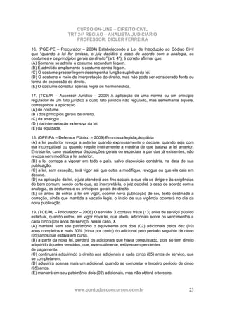 CURSO ON-LINE – DIREITO CIVIL
TRT 24ª REGIÃO – ANALISTA JUDICIÁRIO
PROFESSOR: DICLER FERREIRA
www.pontodosconcursos.com.br 23
16. (PGE-PE – Procurador – 2004) Estabelecendo a Lei de Introdução ao Código Civil
que “quando a lei for omissa, o juiz decidirá o caso de acordo com a analogia, os
costumes e os princípios gerais de direito” (art. 4º), é correto afirmar que:
(A) Somente se admite o costume secundum legem.
(B) É admitido amplamente o costume contra legem.
(C) O costume praeter legem desempenha função supletiva da lei.
(D) O costume é meio de interpretação do direito, mas não pode ser considerado fonte ou
forma de expressão do direito.
(E) O costume constitui apenas regra de hermenêutica.
17. (TCE/PI – Assessor Jurídico – 2009) A aplicação de uma norma ou um princípio
regulador de um fato jurídico a outro fato jurídico não regulado, mas semelhante àquele,
corresponde à aplicação
(A) do costume.
(B ) dos princípios gerais de direito.
(C) da analogia .
(D ) da interpretação extensiva da lei.
(E) da equidade.
18. (DPE/PA – Defensor Público – 2009) Em nossa legislação pátria
(A) a lei posterior revoga a anterior quando expressamente o declare, quando seja com
ela incompatível ou quando regule inteiramente a matéria de que tratava a lei anterior.
Entretanto, caso estabeleça disposições gerais ou especiais a par das já existentes, não
revoga nem modifica a lei anterior.
(B) a lei começa a vigorar em todo o país, salvo disposição contrária, na data de sua
publicação.
(C) a lei, sem exceção, terá vigor até que outra a modifique, revogue ou que ela caia em
desuso.
(D) na aplicação da lei, o juiz atenderá aos fins sociais a que ela se dirige e às exigências
do bem comum, sendo certo que, ao interpretá-la, o juiz decidirá o caso de acordo com a
analogia, os costumes e os princípios gerais de direito.
(E) se antes de entrar a lei em vigor, ocorrer nova publicação de seu texto destinada a
correção, ainda que mantida a vacatio legis, o início de sua vigência ocorrerá no dia da
nova publicação.
19. (TCE/AL – Procurador – 2008) O servidor X contava treze (13) anos de serviço público
estadual, quando entrou em vigor nova lei, que aboliu adicionais sobre os vencimentos a
cada cinco (05) anos de serviço. Neste caso, X
(A) manterá sem seu patrimônio o equivalente aos dois (02) adicionais pelos dez (10)
anos completos e mais 30% (trinta por cento) do adicional pelo período seguinte de cinco
(05) anos que estava em curso.
(B) a partir da nova lei, perderá os adicionais que havia conquistado, pois só tem direito
adquirido àqueles vencidos, que, eventualmente, estivessem pendentes
de pagamento.
(C) continuará adquirindo o direito aos adicionais a cada cinco (05) anos de serviço, que
se completarem.
(D) adquirirá apenas mais um adicional, quando se completar o terceiro período de cinco
(05) anos.
(E) manterá em seu patrimônio dois (02) adicionais, mas não obterá o terceiro.
 