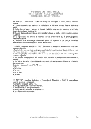 CURSO ON-LINE – DIREITO CIVIL
TRT 24ª REGIÃO – ANALISTA JUDICIÁRIO
PROFESSOR: DICLER FERREIRA
www.pontodosconcursos.com.br 24
20. (TCE/RO – Procurador – 2010) Em relação à aplicação da lei no tempo, é correto
afirmar:
(A) Salvo disposição em contrário, a vigência da lei inicia-se a partir de sua publicação
oficial.
(B) Salvo disposição em contrário, a vigência da lei inicia-se no país quarenta e cinco dias
depois de publicada oficialmente.
(C) Exceto disposição contrária, a lei revogada restaura-se ao ter a lei revogadora perdido
a vigência.
(D) A vigência da lei começa a partir da sanção presidencial, ou da promulgação da
Medida Provisória.
(E) Lei nova, que estabeleça disposições gerais ou especiais a par das já existentes,
poderá eventualmente revogar ou alterar a lei anterior.
21. (TJ/PE – Analista Judiciário – 2007) Considere as assertivas abaixo sobre vigência e
aplicação das leis.
I. Nos Estados estrangeiros, a obrigatoriedade da lei brasileira, quando admitida, se inicia
três meses depois de oficialmente publicada.
II. Salvo disposição em contrário, a lei revogada não se restaura por ter a lei revogadora
perdido a vigência.
III. Só haverá revogação da lei anterior pela posterior quando esta expressamente o
declare.
IV. Na aplicação da lei, o juiz atenderá aos fins sociais a que ela se dirige e às exigências
do bem comum.
É correto o que se afirma APENAS em:
(A) I e II.
(B) I, II e IV.
(C) II e III.
(D) II, III e IV.
(E) III e IV.
22. (TRT 18ª – Analista Judiciário – Execução de Mandado – 2008) A sucessão do
ausente obedece a lei do país
(A) onde foi visto pela última vez.
(B) em que se situam seus bens imóveis.
(C) onde ocorreu o desaparecimento.
(D) em que era domiciliado o desaparecido.
(E) onde residirem seus filhos.
 