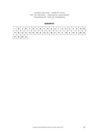CURSO ON-LINE – DIREITO CIVIL
TRT 24ª REGIÃO – ANALISTA JUDICIÁRIO
PROFESSOR: DICLER FERREIRA
www.pontodosconcursos.com.br 25
GABARITO:
1 B 2 B 3 D 4 B 5 A 6 A 7 C 8 C 9 E 10 B
11 B 12 D 13 D 14 A 15 A 16 C 17 C 18 A 19 E 20 B
21 B 22 D
 