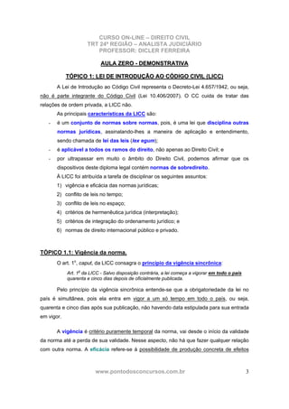 CURSO ON-LINE – DIREITO CIVIL
TRT 24ª REGIÃO – ANALISTA JUDICIÁRIO
PROFESSOR: DICLER FERREIRA
www.pontodosconcursos.com.br 3
AAUULLAA ZZEERROO -- DDEEMMOONNSSTTRRAATTIIVVAA
TTÓÓPPIICCOO 11:: LLEEII DDEE IINNTTRROODDUUÇÇÃÃOO AAOO CCÓÓDDIIGGOO CCIIVVIILL ((LLIICCCC))
A Lei de Introdução ao Código Civil representa o Decreto-Lei 4.657/1942, ou seja,
não é parte integrante do Código Civil (Lei 10.406/2007). O CC cuida de tratar das
relações de ordem privada, a LICC não.
As principais características da LICC são:
- é um conjunto de normas sobre normas, pois, é uma lei que disciplina outras
normas jurídicas, assinalando-lhes a maneira de aplicação e entendimento,
sendo chamada de lei das leis (lex egum);
- é aplicável a todos os ramos do direito, não apenas ao Direito Civil; e
- por ultrapassar em muito o âmbito do Direito Civil, podemos afirmar que os
dispositivos deste diploma legal contém normas de sobredireito.
À LICC foi atribuída a tarefa de disciplinar os seguintes assuntos:
1) vigência e eficácia das normas jurídicas;
2) conflito de leis no tempo;
3) conflito de leis no espaço;
4) critérios de hermenêutica jurídica (interpretação);
5) critérios de integração do ordenamento jurídico; e
6) normas de direito internacional público e privado.
TÓPICO 1.1: Vigência da norma.
O art. 1o
, caput, da LICC consagra o princípio da vigência sincrônica:
Art. 1o
da LICC - Salvo disposição contrária, a lei começa a vigorar em todo o país
quarenta e cinco dias depois de oficialmente publicada.
Pelo princípio da vigência sincrônica entende-se que a obrigatoriedade da lei no
país é simultânea, pois ela entra em vigor a um só tempo em todo o país, ou seja,
quarenta e cinco dias após sua publicação, não havendo data estipulada para sua entrada
em vigor.
A vigência é critério puramente temporal da norma, vai desde o início da validade
da norma até a perda de sua validade. Nesse aspecto, não há que fazer qualquer relação
com outra norma. A eficácia refere-se à possibilidade de produção concreta de efeitos
 