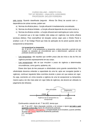 CURSO ON-LINE – DIREITO CIVIL
TRT 24ª REGIÃO – ANALISTA JUDICIÁRIO
PROFESSOR: DICLER FERREIRA
www.pontodosconcursos.com.br 4
pela norma. Quando classificada (segundo Afonso Da Silva) de acordo com a
dependência de outras normas, podem ser:
a) Normas de eficácia plena – função eficacial é imediatamente concretizada;
b) Normas de eficácia limitada – a função eficacial depende de uma outra norma; e
c) Normas de eficácia contida – a função eficacial será restringida por outra norma.
É possível que a lei seja inválida (não esteja em vigência) mas tenha eficácia
(produza efeitos). Para exemplificar tal situação vamos viajar para o Direito Penal e
analisar o art. 3o
do Código Penal que trata da aplicação da lei penal quando esta for
excepcional ou temporária:
Lei excepcional ou temporária
Art. 3º do CP - A lei excepcional ou temporária, embora decorrido o período de sua
duração ou cessadas as circunstâncias que a determinaram, aplica-se ao fato
praticado durante sua vigência.
- Leis temporárias: são aquelas que contêm prazo (dia de início e dia do fim) de
vigência previsto expressamente em seu corpo.
- Leis excepcionais: são as que vinculam o prazo de vigência a determinadas
circunstâncias, como guerra, epidemia, etc.
Esses dois tipos de leis possuem a ultratividade como grande característica. Por
ultratividade devemos entender a capacidade de uma lei, após ser revogada (perder a
vigência), continuar regulando fatos ocorridos durante o prazo em que esteve em vigor.
Ou seja, ocorrendo um crime durante a vigência de uma lei excepcional ou temporária,
mesmo após a lei não mais estar em vigor (falta de vigência), ela deverá ser utilizada no
julgamento (ter eficácia).
Continuando o estudo do art. 1o
da LICC, temos que:
Art. 1o
da LICC - Salvo disposição contrária, a lei começa a vigorar em todo o país
quarenta e cinco dias depois de oficialmente publicada.
§ 1o
Nos Estados, estrangeiros, a obrigatoriedade da lei brasileira, quando admitida,
se inicia três meses depois de oficialmente publicada.
§ 2o
Revogado
[...].
CRIME
Vigência da lei temporária ou
excepcional
Ultra-atividade
julgamento
EFICÁCIA
 