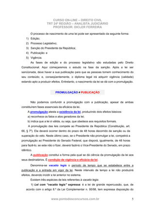 CURSO ON-LINE – DIREITO CIVIL
TRT 24ª REGIÃO – ANALISTA JUDICIÁRIO
PROFESSOR: DICLER FERREIRA
www.pontodosconcursos.com.br 5
O processo de nascimento de uma lei pode ser apresentado da seguinte forma:
1) Edição;
2) Processo Legislativo;
3) Sanção do Presidente da República;
4) Publicação: e
5) Vigência.
As fases de edição e do processo legislativo são estudadas pelo Direito
Constitucional. Aqui começaremos o estudo na fase da sanção. Após a lei ser
sancionada, deve haver a sua publicação para que as pessoas tomem conhecimento do
seu conteúdo; e, conseqüentemente, o diploma legal irá adquirir vigência (validade)
estando apto a produzir efeitos. Entretanto, o nascimento da lei se dá com a promulgação.
Não podemos confundir a promulgação com a publicação, apesar de ambas
constituírem fases essenciais da eficácia da lei.
A promulgação atesta a existência da lei, produzindo dois efeitos básicos:
a) reconhece os fatos e atos geradores da lei;
b) indica que a lei é válida, ou seja, que obedece aos requisitos formais.
A promulgação das leis compete ao Presidente da República (Constituição, art.
66, § 7o
). Ela deverá ocorrer dentro do prazo de 48 horas decorrido da sanção ou da
superação do veto. Neste último caso, se o Presidente não promulgar a lei, competirá a
promulgação ao Presidente do Senado Federal, que disporá, igualmente, de 48 horas
para fazê-lo; se este não o fizer, deverá fazê-lo o Vice-Presidente do Senado, em prazo
idêntico.
A publicação constitui a forma pela qual se dá ciência da promulgação da lei aos
seus destinatários. É condição de vigência e eficácia da lei.
Denomina-se vacatio legis o período de tempo que se estabelece entre a
publicação e a entrada em vigor da lei. Neste intervalo de tempo a lei não produzirá
efeitos, devendo incidir a lei anterior no sistema.
Existem três espécies de leis referentes à vacatio legis:
1) Lei com “vacatio legis” expressa: é a lei de grande repercussão, que, de
acordo com o artigo 8.º da Lei Complementar n. 95/98, tem expressa disposição do
PROMULGAÇÃO ≠ PUBLICAÇÃO
 