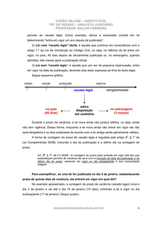 CURSO ON-LINE – DIREITO CIVIL
TRT 24ª REGIÃO – ANALISTA JUDICIÁRIO
PROFESSOR: DICLER FERREIRA
www.pontodosconcursos.com.br 6
período de vacatio legis. Como exemplo, temos a expressão contida em lei
deteminando "entra em vigor um ano depois de publicada".
2) Lei com “vacatio legis” tácita: é aquela que continua em consonância com o
artigo 1.º da Lei de Introdução ao Código Civil, ou seja, no silêncio da lei entra em
vigor, no país, 45 dias depois de oficialmente publicada ou, no estrangeiro, quando
admitida, três meses após a publicação oficial.
3) Lei sem “vacatio legis”: é aquela que, por ser de pequena repercussão, entra
em vigor na data de publicação, devendo esta estar expressa ao final do texto legal.
Segue esquema gráfico:
Durante o prazo de vacância, a lei nova ainda não produz efeitos, ou seja, ainda
não tem vigência. Dessa forma, enquanto a lei nova ainda não entrar em vigor ela não
será obrigatória e os atos praticados de acordo com a lei antiga serão plenamente válidos.
A forma de contagem do prazo de vacatio legis é regulada pelo artigo 8o
, § 1o
da
Lei Complementar 95/98, incluindo o dia da publicação e o último dia na contagem do
prazo.
Art. 8o
, § 1o
da LC 95/98 - A contagem do prazo para entrada em vigor das leis que
estabeleçam período de vacância far-se-á com a inclusão da data da publicação e do
último dia do prazo, entrando em vigor no dia subseqüente à sua consumação
integral.
Para exemplificar, se uma lei for publicada no dia 2 de janeiro, estabelecendo
prazo de quinze dias de vacância, ela entrará em vigor em qual dia?
No exemplo apresentado, a contagem do prazo de vacância (vacatio legis) inclui o
dia 2 de janeiro e vai até o dia 16 de janeiro (15 dias), entrando a lei e vigor no dia
subseqüente (17 de janeiro). Seque quadro:
edição sanção publicação vigência
vacatio legis
salvo
disposição
em contrário
no país
(45 dias)
no estrangeiro
(3 meses)
obrigatoriedade
 
