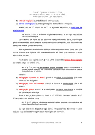 CURSO ON-LINE – DIREITO CIVIL
TRT 24ª REGIÃO – ANALISTA JUDICIÁRIO
PROFESSOR: DICLER FERREIRA
www.pontodosconcursos.com.br 8
1) total (ab-rogação): quando toda a lei é revogada; ou
2) parcial (derrogação): quando apenas parte da lei anterior é revogada.
Através do art. 2o
, caput, da LICC, o legislador expressou o Princípio da
Continuidade.
Art. 2o
da LICC - Não se destinando à vigência temporária, a lei terá vigor até que outra
a modifique ou revogue.
Dessa forma, em regra, as leis possuem efeito permanente, isto é, vigência por
prazo indeterminado, excetuando-se as leis com vigência temporária, que possuem data
certa para “morrer” (perder a vigência).
A lei orçamentária é um clássico exemplo de lei temporária, dessa forma, para que
ocorra o fim de sua vigência, não é necessário outra lei. Basta que transcorra o lapso
temporal de um ano.
Tendo como base legal o art. 2o
, § 1o
da LICC, existem três formas de revogação
de uma lei antiga por uma lei nova.
Art. 2o
§ 1o
da LICC - A lei posterior revoga a anterior quando expressamente o
declare, quando seja com ela incompatível ou quando regule inteiramente a matéria
de que tratava a lei anterior.
São elas:
1) Revogação expressa ou direta: quando a lei indica os dispositivos que estão
sendo por ela revogados.
2) Revogação tácita ou indireta: quando a nova lei é incompatível com a lei
anterior.
3) Revogação global: quando a lei revogadora disciplina inteiramente a matéria
disciplinada pela lei antiga.
Sobre a revogação expressa ou direta, a LC 107/2001 deu nova redação à LC
95/98 que ficou da seguinte forma:
Art. 9o
da LC 95/98 - A cláusula de revogação deverá enumerar, expressamente, as
leis ou disposições legais revogadas.
Ou seja, através do dispositivo legal acima, o legislador não deve mais se valer
daquela vaga expressão “revogam-se as disposições em contrário”.
 