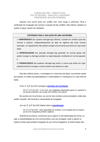 CURSO ON-LINE – DIREITO CIVIL
TRT 24ª REGIÃO – ANALISTA JUDICIÁRIO
PROFESSOR: DICLER FERREIRA
www.pontodosconcursos.com.br 9
Quando uma norma entra em conflito com outra surge a antinomia. Para a
verificação de revogação das normas e solução de tais conflitos, três critérios, listados no
quadro a seguir, devem ser utilizados:
CRITÉRIOS PARA A SOLUÇÃO DE UMA ANTINOMIA
1) HIERÁRQUICO (lex superior derrogat legi inferiori): consiste em verificar qual das
normas é superior, independentemente da data de vigência das duas normas
(exemplo: um regulamento não poderá revogar uma lei ainda que entre em vigor após
esta);
2) ESPECIALIDADE (lex specialis derrogat legi generali): as normas gerais não
podem revogar ou derrogar preceito ou regra disposta e instituída em norma especial;
e
3) CRONOLÓGICO (lex posterior derrogat legi priori): a norma que entrar em vigor
posteriormente irá revogar a norma anterior que estava em vigor.
Dos três critérios acima, o cronológico é o mais fraco de todos, sucumbindo diante
dos demais. O critério da especialidade é o intermediário e o hierárquico é o mais forte de
todos.
O art. 2o
, § 2o
da LICC consagra o princípio da conciliação.
Art. 2o
, § 2o
da LICC - A lei nova, que estabeleça disposições gerais ou especiais a
par das já existentes, não revoga nem modifica a lei anterior.
De acordo com tal princípio, se uma lei não contraria outra já existente, então eles
podem coexistir, não havendo a necessidade de revogação.
Já o art. 2o
, § 3o
da LICC dispõe sobre a repristinação.
Art. 2o
, § 3o
da LICC - Salvo disposição em contrário, a lei revogada não se restaura
por ter a lei revogadora perdido a vigência.
Através da sua leitura, concluímos que a regra é a não-restauração da norma, ou
seja, a impossibilidade de uma norma jurídica, uma vez revogada, voltar a vigorar no
sistema jurídico pela simples revogação de sua norma revogadora. O motivo dessa não-
 