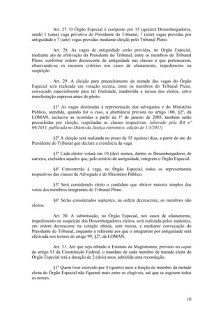 Art. 27. O Órgão Especial é composto por 15 (quinze) Desembargadores,
sendo 1 (uma) vaga privativa do Presidente do Tribunal, 7 (sete) vagas providas por
antiguidade e 7 (sete) vagas providas mediante eleição pelo Tribunal Pleno.
Art. 28. As vagas de antiguidade serão providas, no Órgão Especial,
mediante ato de efetivação do Presidente do Tribunal, entre os membros do Tribunal
Pleno, conforme ordem decrescente de antiguidade nas classes a que pertencerem,
observando-se os mesmos critérios nos casos de afastamento, impedimento ou
suspeição.
Art. 29. A eleição para preenchimento da metade das vagas do Órgão
Especial será realizada em votação secreta, entre os membros do Tribunal Pleno,
convocado especialmente para tal finalidade, inadmitida a recusa dos eleitos, salvo
manifestação expressa antes do pleito.
§1º As vagas destinadas à representação dos advogados e do Ministério
Público, atendida, quando for o caso, a alternância prevista no artigo 100, §2º, da
LOMAN, inclusive as ocorridas a partir de 1º de janeiro de 2005, também serão
preenchidas por eleição, respeitadas as classes respectivas. (alterado pela RA nº
09/2011, publicada no Diário da Justiça eletrônico, edição de 1/3/2011)
§2º A eleição será realizada no prazo de 15 (quinze) dias, a partir do ato do
Presidente do Tribunal que declare a existência da vaga.
§3º Cada eleitor votará em 10 (dez) nomes, dentre os Desembargadores de
carreira, excluídos aqueles que, pelo critério de antiguidade, integrem o Órgão Especial.
§4º Concorrerão à vaga, no Órgão Especial, todos os representantes
respectivos das classes de Advogado e do Ministério Público.
§5º Será considerado eleito o candidato que obtiver maioria simples dos
votos dos membros integrantes do Tribunal Pleno.
§6º Serão considerados suplentes, na ordem decrescente, os membros não
eleitos.
Art. 30. A substituição, no Órgão Especial, nos casos de afastamento,
impedimento ou suspeição dos Desembargadores eleitos, será realizada pelos suplentes,
em ordem decrescente na votação obtida, sem recusa, e mediante convocação do
Presidente do Tribunal, enquanto a referente aos que o integrarem por antiguidade será
efetivada nos termos do artigo 99, §2º, da LOMAN.
Art. 31. Até que seja editado o Estatuto da Magistratura, previsto no caput
do artigo 93 da Constituição Federal, o mandato de cada membro de metade eleita do
Órgão Especial terá a duração de 2 (dois) anos, admitida uma recondução.
§1º Quem tiver exercido por 4 (quatro) anos a função de membro da metade
eleita do Órgão Especial não figurará mais entre os elegíveis, até que se esgotem todos
os nomes.
10
 