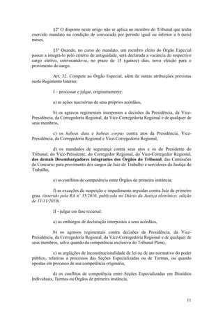 §2º O disposto neste artigo não se aplica ao membro do Tribunal que tenha
exercido mandato na condição de convocado por período igual ou inferior a 6 (seis)
meses.
§3º Quando, no curso do mandato, um membro eleito do Órgão Especial
passar a integrá-lo pelo critério de antiguidade, será declarada a vacância do respectivo
cargo eletivo, convocando-se, no prazo de 15 (quinze) dias, nova eleição para o
provimento do cargo.
Art. 32. Compete ao Órgão Especial, além de outras atribuições previstas
neste Regimento Interno:
I – processar e julgar, originariamente:
a) as ações rescisórias de seus próprios acórdãos,
b) os agravos regimentais interpostos a decisões da Presidência, da Vice-
Presidência, da Corregedoria Regional, da Vice-Corregedoria Regional e de qualquer de
seus membros,
c) os habeas data e habeas corpus contra atos da Presidência, Vice-
Presidência, da Corregedoria Regional e Vice-Corregedoria Regional,
d) os mandados de segurança contra seus atos e os do Presidente do
Tribunal, do Vice-Presidente, do Corregedor Regional, do Vice-Corregedor Regional,
dos demais Desembargadores integrantes dos Órgãos do Tribunal, das Comissões
de Concurso para provimento dos cargos de Juiz do Trabalho e servidores da Justiça do
Trabalho,
e) os conflitos de competência entre Órgãos de primeira instância;
f) as exceções de suspeição e impedimento arguidas contra Juiz de primeiro
grau. (inserido pela RA nº 35/2010, publicada no Diário da Justiça eletrônico, edição
de 11/11/2010)
II - julgar em fase recursal:
a) os embargos de declaração interpostos a seus acórdãos,
b) os agravos regimentais contra decisões da Presidência, da Vice-
Presidência, da Corregedoria Regional, da Vice-Corregedoria Regional e de qualquer de
seus membros, salvo quando da competência exclusiva do Tribunal Pleno,
c) as argüições de inconstitucionalidade de lei ou de ato normativo do poder
público, relativas a processos das Seções Especializadas ou de Turmas, ou quando
opostas em processo de sua competência originária,
d) os conflitos de competência entre Seções Especializadas em Dissídios
Individuais, Turmas ou Órgãos de primeira instância,
11
 