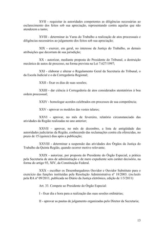 XVII - requisitar às autoridades competentes as diligências necessárias ao
esclarecimento dos feitos sob sua apreciação, representando contra aquelas que não
atenderem a tanto;
XVIII - determinar às Varas do Trabalho a realização de atos processuais e
diligências necessários ao julgamento dos feitos sob sua apreciação;
XIX - exercer, em geral, no interesse da Justiça do Trabalho, as demais
atribuições que decorram de sua jurisdição;
XX - autorizar, mediante proposta do Presidente do Tribunal, a destruição
mecânica de autos de processo, na forma prevista na Lei 7.627/1997;
XXI - elaborar e alterar o Regulamento Geral da Secretaria do Tribunal, o
da Escola Judicial e o da Corregedoria Regional;
XXII - fixar os dias de suas sessões;
XXIII - dar ciência à Corregedoria de atos considerados atentatórios à boa
ordem processual;
XXIV - homologar acordos celebrados em processos de sua competência;
XXV - aprovar os modelos das vestes talares;
XXVI - aprovar, no mês de fevereiro, relatório circunstanciado das
atividades da Região realizadas no ano anterior;
XXVII – aprovar, no mês de dezembro, a lista de antigüidade das
autoridades judiciárias da Região, conhecendo das reclamações contra ela oferecidas, no
prazo de 15 (quinze) dias após a publicação;
XXVIII - determinar a suspensão das atividades dos Órgãos da Justiça do
Trabalho da Quinta Região, quando ocorrer motivo relevante;
XXIX - autorizar, por proposta do Presidente do Órgão Especial, a prática
pela Secretaria de atos de administração e de mero expediente sem caráter decisório, na
forma do artigo 93, XIV, da Constituição Federal.
XXX - escolher os Desembargadores Ouvidor e Ouvidor Substituto para o
exercício das funções instituídas pela Resolução Administrativa nº 18/2003. (incluído
pela RA nº 09/2011, publicada no Diário da Justiça eletrônico, edição de 1/3/2011)
Art. 33. Compete ao Presidente do Órgão Especial:
I - fixar dia e hora para a realização das suas sessões ordinárias;
II - aprovar as pautas de julgamento organizadas pelo Diretor da Secretaria;
13
 