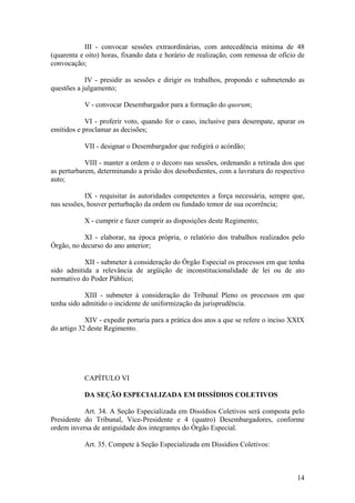 III - convocar sessões extraordinárias, com antecedência mínima de 48
(quarenta e oito) horas, fixando data e horário de realização, com remessa de ofício de
convocação;
IV - presidir as sessões e dirigir os trabalhos, propondo e submetendo as
questões a julgamento;
V - convocar Desembargador para a formação do quorum;
VI - proferir voto, quando for o caso, inclusive para desempate, apurar os
emitidos e proclamar as decisões;
VII - designar o Desembargador que redigirá o acórdão;
VIII - manter a ordem e o decoro nas sessões, ordenando a retirada dos que
as perturbarem, determinando a prisão dos desobedientes, com a lavratura do respectivo
auto;
IX - requisitar às autoridades competentes a força necessária, sempre que,
nas sessões, houver perturbação da ordem ou fundado temor de sua ocorrência;
X - cumprir e fazer cumprir as disposições deste Regimento;
XI - elaborar, na época própria, o relatório dos trabalhos realizados pelo
Órgão, no decurso do ano anterior;
XII - submeter à consideração do Órgão Especial os processos em que tenha
sido admitida a relevância de argüição de inconstitucionalidade de lei ou de ato
normativo do Poder Público;
XIII - submeter à consideração do Tribunal Pleno os processos em que
tenha sido admitido o incidente de uniformização da jurisprudência.
XIV - expedir portaria para a prática dos atos a que se refere o inciso XXIX
do artigo 32 deste Regimento.
CAPÍTULO VI
DA SEÇÃO ESPECIALIZADA EM DISSÍDIOS COLETIVOS
Art. 34. A Seção Especializada em Dissídios Coletivos será composta pelo
Presidente do Tribunal, Vice-Presidente e 4 (quatro) Desembargadores, conforme
ordem inversa de antiguidade dos integrantes do Órgão Especial.
Art. 35. Compete à Seção Especializada em Dissídios Coletivos:
14
 