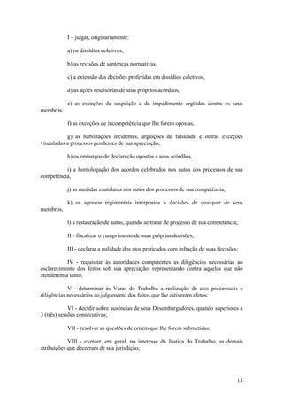 I – julgar, originariamente:
a) os dissídios coletivos,
b) as revisões de sentenças normativas,
c) a extensão das decisões proferidas em dissídios coletivos,
d) as ações rescisórias de seus próprios acórdãos,
e) as exceções de suspeição e de impedimento argüidas contra os seus
membros,
f) as exceções de incompetência que lhe forem opostas,
g) as habilitações incidentes, argüições de falsidade e outras exceções
vinculadas a processos pendentes de sua apreciação,
h) os embargos de declaração opostos a seus acórdãos,
i) a homologação dos acordos celebrados nos autos dos processos de sua
competência,
j) as medidas cautelares nos autos dos processos de sua competência,
k) os agravos regimentais interpostos a decisões de qualquer de seus
membros,
l) a restauração de autos, quando se tratar de processo de sua competência;
II - fiscalizar o cumprimento de suas próprias decisões;
III - declarar a nulidade dos atos praticados com infração de suas decisões;
IV - requisitar às autoridades competentes as diligências necessárias ao
esclarecimento dos feitos sob sua apreciação, representando contra aquelas que não
atenderem a tanto;
V - determinar às Varas do Trabalho a realização de atos processuais e
diligências necessários ao julgamento dos feitos que lhe estiverem afetos;
VI - decidir sobre ausências de seus Desembargadores, quando superiores a
3 (três) sessões consecutivas;
VII - resolver as questões de ordem que lhe forem submetidas;
VIII - exercer, em geral, no interesse da Justiça do Trabalho, as demais
atribuições que decorram de sua jurisdição;
15
 