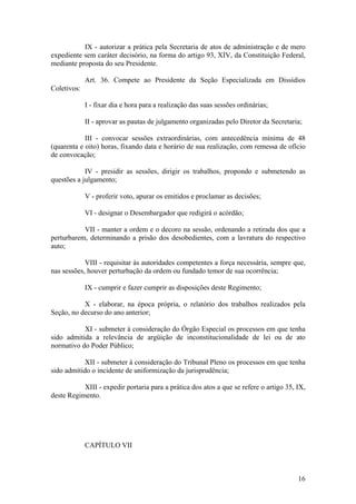 IX - autorizar a prática pela Secretaria de atos de administração e de mero
expediente sem caráter decisório, na forma do artigo 93, XIV, da Constituição Federal,
mediante proposta do seu Presidente.
Art. 36. Compete ao Presidente da Seção Especializada em Dissídios
Coletivos:
I - fixar dia e hora para a realização das suas sessões ordinárias;
II - aprovar as pautas de julgamento organizadas pelo Diretor da Secretaria;
III - convocar sessões extraordinárias, com antecedência mínima de 48
(quarenta e oito) horas, fixando data e horário de sua realização, com remessa de ofício
de convocação;
IV - presidir as sessões, dirigir os trabalhos, propondo e submetendo as
questões a julgamento;
V - proferir voto, apurar os emitidos e proclamar as decisões;
VI - designar o Desembargador que redigirá o acórdão;
VII - manter a ordem e o decoro na sessão, ordenando a retirada dos que a
perturbarem, determinando a prisão dos desobedientes, com a lavratura do respectivo
auto;
VIII - requisitar às autoridades competentes a força necessária, sempre que,
nas sessões, houver perturbação da ordem ou fundado temor de sua ocorrência;
IX - cumprir e fazer cumprir as disposições deste Regimento;
X - elaborar, na época própria, o relatório dos trabalhos realizados pela
Seção, no decurso do ano anterior;
XI - submeter à consideração do Órgão Especial os processos em que tenha
sido admitida a relevância de argüição de inconstitucionalidade de lei ou de ato
normativo do Poder Público;
XII - submeter à consideração do Tribunal Pleno os processos em que tenha
sido admitido o incidente de uniformização da jurisprudência;
XIII - expedir portaria para a prática dos atos a que se refere o artigo 35, IX,
deste Regimento.
CAPÍTULO VII
16
 