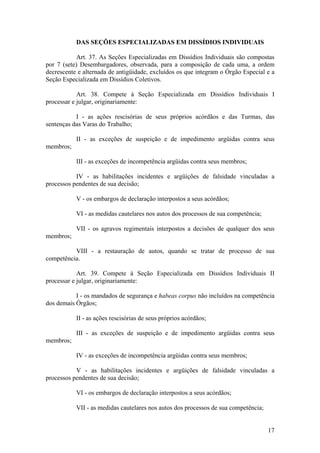 DAS SEÇÕES ESPECIALIZADAS EM DISSÍDIOS INDIVIDUAIS
Art. 37. As Seções Especializadas em Dissídios Individuais são compostas
por 7 (sete) Desembargadores, observada, para a composição de cada uma, a ordem
decrescente e alternada de antigüidade, excluídos os que integram o Órgão Especial e a
Seção Especializada em Dissídios Coletivos.
Art. 38. Compete à Seção Especializada em Dissídios Individuais I
processar e julgar, originariamente:
I - as ações rescisórias de seus próprios acórdãos e das Turmas, das
sentenças das Varas do Trabalho;
II - as exceções de suspeição e de impedimento argüidas contra seus
membros;
III - as exceções de incompetência argüidas contra seus membros;
IV - as habilitações incidentes e argüições de falsidade vinculadas a
processos pendentes de sua decisão;
V - os embargos de declaração interpostos a seus acórdãos;
VI - as medidas cautelares nos autos dos processos de sua competência;
VII - os agravos regimentais interpostos a decisões de qualquer dos seus
membros;
VIII - a restauração de autos, quando se tratar de processo de sua
competência.
Art. 39. Compete à Seção Especializada em Dissídios Individuais II
processar e julgar, originariamente:
I - os mandados de segurança e habeas corpus não incluídos na competência
dos demais Órgãos;
II - as ações rescisórias de seus próprios acórdãos;
III - as exceções de suspeição e de impedimento argüidas contra seus
membros;
IV - as exceções de incompetência argüidas contra seus membros;
V - as habilitações incidentes e argüições de falsidade vinculadas a
processos pendentes de sua decisão;
VI - os embargos de declaração interpostos a seus acórdãos;
VII - as medidas cautelares nos autos dos processos de sua competência;
17
 