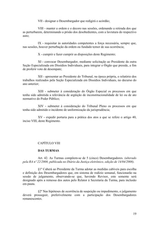 VII - designar o Desembargador que redigirá o acórdão;
VIII - manter a ordem e o decoro nas sessões, ordenando a retirada dos que
as perturbarem, determinando a prisão dos desobedientes, com a lavratura do respectivo
auto;
IX - requisitar às autoridades competentes a força necessária, sempre que,
nas sessões, houver perturbação da ordem ou fundado temor de sua ocorrência;
X - cumprir e fazer cumprir as disposições deste Regimento;
XI - convocar Desembargador, mediante solicitação ao Presidente da outra
Seção Especializada em Dissídios Individuais, para integrar o Órgão que preside, a fim
de proferir voto de desempate;
XII - apresentar ao Presidente do Tribunal, na época própria, o relatório dos
trabalhos realizados pela Seção Especializada em Dissídios Individuais, no decurso do
ano anterior;
XIII - submeter à consideração do Órgão Especial os processos em que
tenha sido admitida a relevância de argüição de inconstitucionalidade de lei ou de ato
normativo do Poder Público;
XIV - submeter à consideração do Tribunal Pleno os processos em que
tenha sido admitido o incidente de uniformização da jurisprudência;
XV - expedir portaria para a prática dos atos a que se refere o artigo 40,
inciso VIII, deste Regimento.
CAPÍTULO VIII
DAS TURMAS
Art. 42. As Turmas compõem-se de 5 (cinco) Desembargadores. (alterado
pela RA nº 22/2008, publicada no Diário da Justiça eletrônico, edição de 14/04/2008).
§1º Caberá ao Presidente da Turma adotar as medidas cabíveis para escolha
e definição dos Desembargadores que, em sistema de rodízio semanal, funcionarão na
sessão de julgamento, observando-se que, havendo Revisor, este somente será
designado após a remessa dos autos pelo Relator à Secretaria da Turma, para inclusão
em pauta.
§2º Nas hipóteses de ocorrência de suspeição ou impedimento, o julgamento
deverá prosseguir, preferivelmente com a participação dos Desembargadores
remanescentes.
19
 