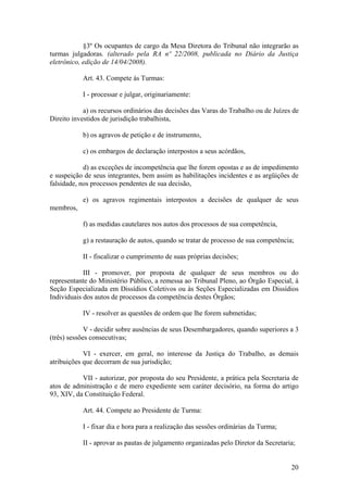 §3º Os ocupantes de cargo da Mesa Diretora do Tribunal não integrarão as
turmas julgadoras. (alterado pela RA nº 22/2008, publicada no Diário da Justiça
eletrônico, edição de 14/04/2008).
Art. 43. Compete às Turmas:
I - processar e julgar, originariamente:
a) os recursos ordinários das decisões das Varas do Trabalho ou de Juízes de
Direito investidos de jurisdição trabalhista,
b) os agravos de petição e de instrumento,
c) os embargos de declaração interpostos a seus acórdãos,
d) as exceções de incompetência que lhe forem opostas e as de impedimento
e suspeição de seus integrantes, bem assim as habilitações incidentes e as argüições de
falsidade, nos processos pendentes de sua decisão,
e) os agravos regimentais interpostos a decisões de qualquer de seus
membros,
f) as medidas cautelares nos autos dos processos de sua competência,
g) a restauração de autos, quando se tratar de processo de sua competência;
II - fiscalizar o cumprimento de suas próprias decisões;
III - promover, por proposta de qualquer de seus membros ou do
representante do Ministério Público, a remessa ao Tribunal Pleno, ao Órgão Especial, à
Seção Especializada em Dissídios Coletivos ou às Seções Especializadas em Dissídios
Individuais dos autos de processos da competência destes Órgãos;
IV - resolver as questões de ordem que lhe forem submetidas;
V - decidir sobre ausências de seus Desembargadores, quando superiores a 3
(três) sessões consecutivas;
VI - exercer, em geral, no interesse da Justiça do Trabalho, as demais
atribuições que decorram de sua jurisdição;
VII - autorizar, por proposta do seu Presidente, a prática pela Secretaria de
atos de administração e de mero expediente sem caráter decisório, na forma do artigo
93, XIV, da Constituição Federal.
Art. 44. Compete ao Presidente de Turma:
I - fixar dia e hora para a realização das sessões ordinárias da Turma;
II - aprovar as pautas de julgamento organizadas pelo Diretor da Secretaria;
20
 
