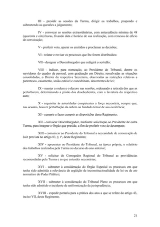 III - presidir as sessões da Turma, dirigir os trabalhos, propondo e
submetendo as questões a julgamento;
IV - convocar as sessões extraordinárias, com antecedência mínima de 48
(quarenta e oito) horas, fixando data e horário de sua realização, com remessa de ofício
de convocação;
V - proferir voto, apurar os emitidos e proclamar as decisões;
VI - relatar e revisar os processos que lhe forem distribuídos;
VII - designar o Desembargador que redigirá o acórdão;
VIII - indicar, para nomeação, ao Presidente do Tribunal, dentre os
servidores do quadro de pessoal, com graduação em Direito, ressalvadas as situações
consolidadas, o Diretor da respectiva Secretaria, observadas as restrições relativas a
parentesco, casamento, união estável e concubinato, decorrentes de lei;
IX - manter a ordem e o decoro nas sessões, ordenando a retirada dos que as
perturbarem, determinando a prisão dos desobedientes, com a lavratura do respectivo
auto;
X - requisitar às autoridades competentes a força necessária, sempre que,
nas sessões, houver perturbação da ordem ou fundado temor de sua ocorrência;
XI - cumprir e fazer cumprir as disposições deste Regimento;
XII - convocar Desembargador, mediante solicitação ao Presidente de outra
Turma, para integrar o Órgão que preside, a fim de proferir voto de desempate;
XIII - comunicar ao Presidente do Tribunal a necessidade de convocação de
Juiz prevista no artigo 83, § 1º, deste Regimento;
XIV - apresentar ao Presidente do Tribunal, na época própria, o relatório
dos trabalhos realizados pela Turma no decurso do ano anterior;
XV - solicitar do Corregedor Regional do Tribunal as providências
recomendadas pela Turma e as que entender necessárias;
XVI - submeter à consideração do Órgão Especial os processos em que
tenha sido admitida a relevância de argüição de inconstitucionalidade de lei ou de ato
normativo do Poder Público;
XVII - submeter à consideração do Tribunal Pleno os processos em que
tenha sido admitido o incidente de uniformização da jurisprudência;
XVIII - expedir portaria para a prática dos atos a que se refere do artigo 43,
inciso VII, deste Regimento.
21
 