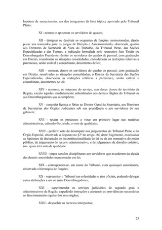 hipótese de merecimento, um dos integrantes da lista tríplice aprovada pelo Tribunal
Pleno;
XI - nomear e aposentar os servidores do quadro;
XII - designar ou destituir os ocupantes de funções comissionadas, dando
posse aos nomeados para os cargos de Direção e Assessoramento, observada, quanto
aos Diretores de Secretaria de Vara do Trabalho, do Tribunal Pleno, das Seções
Especializadas e das Turmas, a indicação formulada pelo respectivo Juiz Titular ou
Desembargador Presidente, dentre os servidores do quadro de pessoal, com graduação
em Direito, ressalvadas as situações consolidadas, consideradas as restrições relativas a
parentesco, união estável e concubinato, decorrentes de lei;
XIII – nomear, dentre os servidores do quadro de pessoal, com graduação
em Direito, ressalvadas as situações consolidadas, o Diretor da Secretaria das Seções
Especializadas, observadas as restrições relativas a parentesco, união estável e
concubinato, decorrentes de lei;
XIV - remover, no interesse do serviço, servidores dentro do território da
Região, exceto aqueles imediatamente subordinados aos demais Órgãos do Tribunal ou
aos Desembargadores que o compõem;
XV - conceder licença e férias ao Diretor Geral da Secretaria, aos Diretores
de Secretarias dos Órgãos Judicantes sob sua presidência e aos servidores do seu
gabinete;
XVI - relatar os processos e votar em primeiro lugar nas matérias
administrativas, cabendo-lhe, ainda, o voto de qualidade;
XVII - proferir voto de desempate nos julgamentos do Tribunal Pleno e do
Órgão Especial, observado o disposto no §2º do artigo 160 deste Regimento, excetuadas
as hipóteses de declaração de inconstitucionalidade de lei ou de ato normativo do poder
público, de julgamento de recurso administrativo, e de julgamento de dissídio coletivo,
nas quais terá voto de qualidade.
XVIII - impor sanções disciplinares aos servidores que excederem da alçada
das demais autoridades mencionadas em lei;
XIX - corresponder-se, em nome do Tribunal, com quaisquer autoridades,
observada a hierarquia de funções;
XX - representar o Tribunal em solenidades e atos oficiais, podendo delegar
essas atribuições a um ou mais Desembargadores;
XXI - superintender os serviços judiciários de segundo grau e
administrativos da Região, expedindo instruções e adotando as providências necessárias
ao funcionamento regular dos seus órgãos;
XXII - despachar os recursos interpostos;
23
 