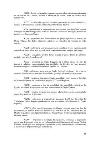 XXIII - decidir reclamações ou requerimentos sobre matéria administrativa
ou de serviço do Tribunal, vedada a reiteração do pedido, salvo se houver novo
fundamento;
XXIV - decidir sobre qualquer incidente processual, inclusive desistência,
quando os processos não tiverem ainda sido distribuídos ao Relator;
XXV - providenciar o pagamento dos vencimentos, gratificações e demais
vantagens aos Desembargadores, Juízes do Trabalho e servidores da Região, bem assim
promover os descontos legais;
XXVI - determinar, para conhecimento das partes, a publicação mensal, no
Órgão Oficial, dos dados estatísticos relativos aos trabalhos do Tribunal no mês
anterior;
XXVII - autorizar e aprovar concorrência, tomada de preços e convite, para
aquisição do material ou bens necessários ao processamento dos serviços judiciários;
XXVIII - conceder e arbitrar diárias e ajuda de custo, dentro dos critérios
estabelecidos pelo Órgão Especial;
XXIX - apresentar ao Órgão Especial, até a última sessão do mês de
fevereiro, relatório circunstanciado das atividades da Região, no ano anterior,
remetendo cópia ao Presidente do Tribunal Superior do Trabalho;
XXX - submeter à aprovação do Órgão Especial, no decorrer do primeiro
semestre de cada ano, o calendário de atividades que vigorará no exercício seguinte;
XXXI - cumprir, e fazer cumprir pelas autoridades e servidores, as decisões
do Tribunal Superior do Trabalho e as do próprio Tribunal Regional;
XXXII - organizar a lista de antigüidade das autoridades judiciárias da
Região, no mês de dezembro de cada ano, submetendo-a ao Órgão Especial;
XXXIII - realizar correição nos serviços administrativos, em conformidade
com o disposto neste Regimento;
XXXIV - determinar a suspensão das atividades dos Órgãos da Justiça do
Trabalho da Quinta Região, quando ocorrer motivo relevante, ad referendum do Órgão
Especial;
XXXV - julgar, em 48 (quarenta e oito) horas, contados a partir da data do
recebimento, os pedidos de revisão da decisão do Juiz de Vara do Trabalho ou Juiz de
Direito investido na jurisdição trabalhista que houver fixado o valor da reclamação para
efeito de alçada;
XXXVI - determinar a expedição de precatórios, ordenando o pagamento
em virtude de sentença proferida em reclamações trabalhistas contra a Fazenda Pública
Estadual, Municipal, suas autarquias e, quando for o caso, suas fundações, salvo quanto
a execuções de pequeno valor, na forma da lei;
24
 
