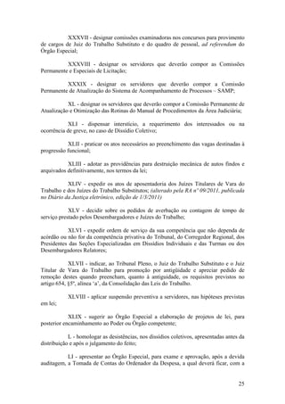 XXXVII - designar comissões examinadoras nos concursos para provimento
de cargos de Juiz do Trabalho Substituto e do quadro de pessoal, ad referendum do
Órgão Especial;
XXXVIII - designar os servidores que deverão compor as Comissões
Permanente e Especiais de Licitação;
XXXIX - designar os servidores que deverão compor a Comissão
Permanente de Atualização do Sistema de Acompanhamento de Processos – SAMP;
XL - designar os servidores que deverão compor a Comissão Permanente de
Atualização e Otimização das Rotinas do Manual de Procedimentos da Área Judiciária;
XLI - dispensar interstício, a requerimento dos interessados ou na
ocorrência de greve, no caso de Dissídio Coletivo;
XLII - praticar os atos necessários ao preenchimento das vagas destinadas à
progressão funcional;
XLIII - adotar as providências para destruição mecânica de autos findos e
arquivados definitivamente, nos termos da lei;
XLIV - expedir os atos de aposentadoria dos Juízes Titulares de Vara do
Trabalho e dos Juízes do Trabalho Substitutos; (alterado pela RA nº 09/2011, publicada
no Diário da Justiça eletrônico, edição de 1/3/2011)
XLV - decidir sobre os pedidos de averbação ou contagem de tempo de
serviço prestado pelos Desembargadores e Juízes do Trabalho;
XLVI - expedir ordem de serviço da sua competência que não dependa de
acórdão ou não for da competência privativa do Tribunal, do Corregedor Regional, dos
Presidentes das Seções Especializadas em Dissídios Individuais e das Turmas ou dos
Desembargadores Relatores;
XLVII - indicar, ao Tribunal Pleno, o Juiz do Trabalho Substituto e o Juiz
Titular de Vara do Trabalho para promoção por antigüidade e apreciar pedido de
remoção destes quando preencham, quanto à antiguidade, os requisitos previstos no
artigo 654, §5º, alínea ‘a’, da Consolidação das Leis do Trabalho.
XLVIII - aplicar suspensão preventiva a servidores, nas hipóteses previstas
em lei;
XLIX - sugerir ao Órgão Especial a elaboração de projetos de lei, para
posterior encaminhamento ao Poder ou Órgão competente;
L - homologar as desistências, nos dissídios coletivos, apresentadas antes da
distribuição e após o julgamento do feito;
LI - apresentar ao Órgão Especial, para exame e aprovação, após a devida
auditagem, a Tomada de Contas do Ordenador da Despesa, a qual deverá ficar, com a
25
 