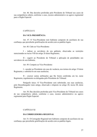 Art. 46. Das decisões proferidas pelo Presidente do Tribunal nos casos de
sua competência caberá, conforme o caso, recurso administrativo ou agravo regimental
para o Órgão Especial.
CAPÍTULO X
DA VICE-PRESIDÊNCIA
Art. 47. O Vice-Presidente terá Gabinete composto de auxiliares de sua
confiança, que perceberão gratificações de acordo com os padrões legais.
Art. 48. Cabe ao Vice-Presidente:
I - indicar os servidores do seu gabinete, observadas as restrições
mencionadas no inciso VIII do artigo 26 deste Regimento;
II - sugerir ao Presidente do Tribunal a aplicação de penalidades aos
servidores do seu Gabinete.
Art. 49. Compete ao Vice-Presidente:
I - suceder ao Presidente em caso de vacância, nos termos do artigo 19 deste
Regimento, e substituí-lo em suas ausências;
II - exercer outras atribuições que lhe forem conferidas em lei, neste
Regimento, regulamento ou delegadas pelo Presidente do Tribunal.
Parágrafo único. O Vice-Presidente será substituído, nas suas ausências,
pelo Desembargador mais antigo, observado o disposto no artigo 20, inciso III, deste
Regimento.
Art. 50. Das decisões proferidas pelo Vice-Presidente do Tribunal nos casos
de sua competência caberá, conforme o caso, recurso administrativo ou agravo
regimental para Órgão Especial.
CAPÍTULO XI
DA CORREGEDORIA REGIONAL
Art. 51. O Corregedor Regional tem Gabinete composto de auxiliares de sua
confiança, que perceberão gratificações de acordo com os padrões legais.
27
 