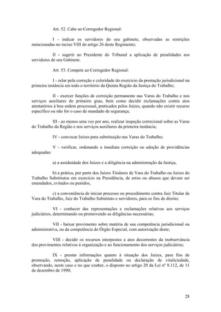 Art. 52. Cabe ao Corregedor Regional:
I - indicar os servidores do seu gabinete, observadas as restrições
mencionadas no inciso VIII do artigo 26 deste Regimento;
II - sugerir ao Presidente do Tribunal a aplicação de penalidades aos
servidores de seu Gabinete.
Art. 53. Compete ao Corregedor Regional:
I - zelar pela correção e celeridade do exercício da prestação jurisdicional na
primeira instância em todo o território da Quinta Região da Justiça do Trabalho;
II - exercer funções de correição permanente nas Varas do Trabalho e nos
serviços auxiliares do primeiro grau, bem como decidir reclamações contra atos
atentatórios à boa ordem processual, praticados pelos Juízes, quando não existir recurso
específico ou não for o caso de mandado de segurança;
III - ao menos uma vez por ano, realizar inspeção correcional sobre as Varas
do Trabalho da Região e nos serviços auxiliares da primeira instância;
IV - convocar Juízes para substituição nas Varas do Trabalho;
V - verificar, ordenando a imediata correição ou adoção de providências
adequadas:
a) a assiduidade dos Juízes e a diligência na administração da Justiça,
b) a prática, por parte dos Juízes Titulares de Vara do Trabalho ou Juízes do
Trabalho Substitutos em exercício na Presidência, de erros ou abusos que devam ser
emendados, evitados ou punidos,
c) a conveniência de iniciar processo ou procedimento contra Juiz Titular de
Vara do Trabalho, Juiz do Trabalho Substituto e servidores, para os fins de direito;
VI - conhecer das representações e reclamações relativas aos serviços
judiciários, determinando ou promovendo as diligências necessárias;
VII - baixar provimento sobre matéria de sua competência jurisdicional ou
administrativa, ou da competência do Órgão Especial, com autorização deste;
VIII - decidir os recursos interpostos a atos decorrentes da inobservância
dos provimentos relativos à organização e ao funcionamento dos serviços judiciários;
IX - prestar informações quanto à situação dos Juízes, para fins de
promoção, remoção, aplicação de penalidade ou declaração de vitaliciedade,
observando, neste caso e no que couber, o disposto no artigo 20 da Lei nº 8.112, de 11
de dezembro de 1990;
28
 