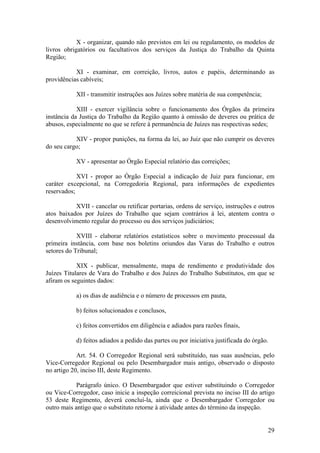 X - organizar, quando não previstos em lei ou regulamento, os modelos de
livros obrigatórios ou facultativos dos serviços da Justiça do Trabalho da Quinta
Região;
XI - examinar, em correição, livros, autos e papéis, determinando as
providências cabíveis;
XII - transmitir instruções aos Juízes sobre matéria de sua competência;
XIII - exercer vigilância sobre o funcionamento dos Órgãos da primeira
instância da Justiça do Trabalho da Região quanto à omissão de deveres ou prática de
abusos, especialmente no que se refere à permanência de Juízes nas respectivas sedes;
XIV - propor punições, na forma da lei, ao Juiz que não cumprir os deveres
do seu cargo;
XV - apresentar ao Órgão Especial relatório das correições;
XVI - propor ao Órgão Especial a indicação de Juiz para funcionar, em
caráter excepcional, na Corregedoria Regional, para informações de expedientes
reservados;
XVII - cancelar ou retificar portarias, ordens de serviço, instruções e outros
atos baixados por Juízes do Trabalho que sejam contrários à lei, atentem contra o
desenvolvimento regular do processo ou dos serviços judiciários;
XVIII - elaborar relatórios estatísticos sobre o movimento processual da
primeira instância, com base nos boletins oriundos das Varas do Trabalho e outros
setores do Tribunal;
XIX - publicar, mensalmente, mapa de rendimento e produtividade dos
Juízes Titulares de Vara do Trabalho e dos Juízes do Trabalho Substitutos, em que se
afiram os seguintes dados:
a) os dias de audiência e o número de processos em pauta,
b) feitos solucionados e conclusos,
c) feitos convertidos em diligência e adiados para razões finais,
d) feitos adiados a pedido das partes ou por iniciativa justificada do órgão.
Art. 54. O Corregedor Regional será substituído, nas suas ausências, pelo
Vice-Corregedor Regional ou pelo Desembargador mais antigo, observado o disposto
no artigo 20, inciso III, deste Regimento.
Parágrafo único. O Desembargador que estiver substituindo o Corregedor
ou Vice-Corregedor, caso inicie a inspeção correicional prevista no inciso III do artigo
53 deste Regimento, deverá concluí-la, ainda que o Desembargador Corregedor ou
outro mais antigo que o substituto retorne à atividade antes do término da inspeção.
29
 