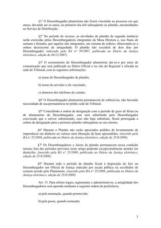 §1º O Desembargador plantonista não ficará vinculado ao processo em que
atuou, devendo ser os autos, no primeiro dia útil subseqüente ao plantão, encaminhados
ao Serviço de Distribuição.
§2º No período do recesso, as atividades do plantão da segunda instância
serão exercidas pelos Desembargadores integrantes da Mesa Diretora e, nos finais de
semana e feriados, por aqueles não integrantes, em sistema de rodízio, observando-se a
ordem decrescente de antiguidade. O plantão não excederá de dois dias por
Desembargador. (alterado pela RA nº 59/2007, publicada no Diário da Justiça
eletrônico, edição de 04/12/2007).
§3º O acionamento do Desembargador plantonista dar-se-á por meio de
comunicação que será publicada no Diário Oficial e no site do Regional e afixada na
sede do Tribunal, com as seguintes informações:
a) nome do Desembargador de plantão;
b) nome do servidor a ele vinculado;
c) números dos telefones de contato.
§4º O Desembargador plantonista permanecerá de sobreaviso, não havendo
necessidade de sua permanência no prédio sede do Tribunal.
§5º Coincidindo a ordem de designação com o período de gozo de férias ou
de afastamento do Desembargador, este será substituído pelo Desembargador
convocado que o estiver substituindo; caso não haja substituto, ficará prorrogada a
ordem de designação para o primeiro plantão subseqüente ao seu retorno.
§6º Durante o Plantão não serão apreciados pedidos de levantamento de
importância em dinheiro ou valores nem liberação de bens apreendidos. (inserido pela
RA nº 25/2009, publicada no Diário da Justiça eletrônico, edição de 25/8/2009).
§7º Os Desembargadores e Juízes de plantão permanecem nessa condição
mesmo fora dos períodos previstos neste artigo podendo excepcionalmente atender em
domicilio. (inserido pela RA nº 25/2009, publicada no Diário da Justiça eletrônico,
edição de 25/8/2009).
§8º Durante todo o período de plantão ficará à disposição do Juiz ou
Desembargador um Oficial de Justiça indicado por escala pública ou escolhidos de
comum acordo pelo Plantonista. (inserido pela RA nº 25/2009, publicada no Diário da
Justiça eletrônico, edição de 25/8/2009).
Art. 13. Para efeitos legais, regimentais e administrativos, a antigüidade dos
Desembargadores será apurada mediante a seguinte ordem de preferência:
a) pela nomeação, quando promovido;
b) pela posse, quando nomeado;
3
 