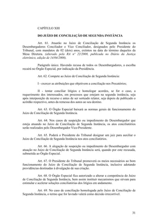 CAPÍTULO XIII
DO JUÍZO DE CONCILIAÇÃO DE SEGUNDA INSTÂNCIA
Art. 61. Atuarão no Juízo de Conciliação de Segunda Instância os
Desembargadores Conciliador e Vice Conciliador, designados pelo Presidente do
Tribunal, com mandatos de 02 (dois) anos, extintos na data do término daqueles da
Mesa Diretora. (alterado pela RA nº 22/2008, publicada no Diário da Justiça
eletrônico, edição de 14/04/2008).
Parágrafo único. Havendo recusa de todos os Desembargadores, a escolha
recairá no Órgão Especial, por indicação da Presidência.
Art. 62. Compete ao Juízo de Conciliação de Segunda Instância:
I - exercer as atribuições que objetivem a conciliação nos Precatórios;
II - tentar conciliar litígios e homologar acordos, se for o caso, a
requerimento dos interessados, em processos que estejam na segunda instância, seja
após interposição de recurso e antes de ser sorteado relator, seja depois de publicado o
acórdão respectivo, antes da remessa dos autos ao seu destino.
Art. 63. O Órgão Especial baixará as normas gerais de funcionamento do
Juízo de Conciliação de Segunda Instância.
Art. 64. Nos casos de suspeição ou impedimento do Desembargador que
esteja atuando no Juízo de Conciliação de Segunda Instância, os atos conciliatórios
serão realizados pelo Desembargador Vice-Presidente.
Art. 65. Poderá o Presidente do Tribunal designar um juiz para auxiliar o
Juízo de Conciliação de Segunda Instância nos atos conciliatórios.
Art. 66. A alegação de suspeição ou impedimento do Desembargador com
atuação no Juízo de Conciliação de Segunda Instância será, quando por este recusada,
submetida ao Órgão Especial.
Art. 67. O Presidente do Tribunal promoverá os meios necessários ao bom
funcionamento do Juízo de Conciliação de Segunda Instância, inclusive adotando
providências destinadas à divulgação de sua criação.
Art. 68. O Órgão Especial fica autorizado a alterar a competência do Juízo
de Conciliação de Segunda Instância, bem assim instituir mecanismos que sirvam para
estimular e acelerar soluções conciliatórias dos litígios em andamento.
Art. 69. No caso de conciliação homologada pelo Juízo de Conciliação de
Segunda Instância, o termo que for lavrado valerá como decisão irrecorrível.
31
 