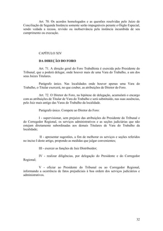 Art. 70. Os acordos homologados e as questões resolvidas pelo Juízo de
Conciliação de Segunda Instância somente serão impugnáveis perante o Órgão Especial,
sendo vedada a recusa, revisão ou inobservância pela instância incumbida de seu
cumprimento ou execução.
CAPÍTULO XIV
DA DIREÇÃO DO FORO
Art. 71. A direção geral do Foro Trabalhista é exercida pelo Presidente do
Tribunal, que a poderá delegar, onde houver mais de uma Vara do Trabalho, a um dos
seus Juízes Titulares.
Parágrafo único. Nas localidades onde houver apenas uma Vara do
Trabalho, o Titular exercerá, no que couber, as atribuições de Diretor do Foro.
Art. 72. O Diretor do Foro, na hipótese de delegação, acumulará o encargo
com as atribuições de Titular de Vara do Trabalho e será substituído, nas suas ausências,
pelo Juiz mais antigo das Varas do Trabalho da localidade.
Parágrafo único. Compete ao Diretor do Foro:
I - supervisionar, sem prejuízo das atribuições do Presidente do Tribunal e
do Corregedor Regional, os serviços administrativos e as seções judiciárias que não
estejam diretamente subordinadas aos demais Titulares de Vara do Trabalho da
localidade;
II - apresentar sugestões, a fim de melhorar os serviços e seções referidos
no inciso I deste artigo, propondo as medidas que julgar convenientes;
III - exercer as funções de Juiz Distribuidor;
IV - realizar diligências, por delegação do Presidente e do Corregedor
Regional;
V - oficiar ao Presidente do Tribunal ou ao Corregedor Regional,
informando a ocorrência de fatos prejudiciais à boa ordem dos serviços judiciários e
administrativos.
32
 