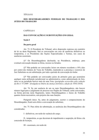 TÍTULO II
DOS DESEMBARGADORES FEDERAIS DO TRABALHO E DOS
JUÍZES DO TRABALHO
CAPÍTULO I
DAS CONVOCAÇÕES E SUBSTITUIÇÕES EM GERAL
Seção I
Da parte geral
Art. 73. O Presidente do Tribunal, salvo disposição expressa em contrário
de lei ou deste Regimento, fará as convocações em caso de ausências definitivas ou
temporárias, e os Presidentes das Seções Especializadas e Turmas, nos casos de
ausências ocasionais.
§1º Os Desembargadores declinarão, na Presidência, endereço, para
eventual convocação durante as férias, recesso ou feriados.
§2º Não poderão ser convocados Juízes em número excedente a 10% (dez
por cento) dos titulares de Varas do Trabalho, mantendo-se a presença e exercício de
Juiz Substituto ou em substituição, por todo o período de convocação do titular.
§3º Não poderão ser convocados juízes de primeiro grau que acumulem
qualquer outra atribuição jurisdicional ou administrativa, como administração do foro,
salvo se na jurisdição houver mais de uma Vara. (parágrafos acrescidos pela redação
da RA nº 57/2009 - divulgada no Diário da Justiça eletrônico, edição de 19/01/2010).
Art. 74. Se, por ausência de um ou mais Desembargadores, não houver
número legal para o julgamento de processo nos Órgãos do Tribunal, serão convocados,
na forma prevista neste Regimento, tantos Desembargadores e Juízes do Trabalho
quantos forem necessários, sem prejuízo das suas funções.
Parágrafo único. Se, antes do julgamento, ocorrer o comparecimento do
Desembargador, ficará sem efeito a convocação do substituto.
Art. 75. Para efeito de substituição, as ausências dos Desembargadores são
consideradas:
I - definitivas, em razão da vacância de cargo;
II - temporárias, as que decorram de impedimento e suspeição, de férias e da
concessão de licenças,
III - ocasionais, em razão de:
33
 