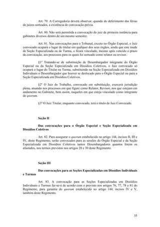 Art. 79. A Corregedoria deverá observar, quando do deferimento das férias
de juízes sorteados, a existência de convocação prévia.
Art. 80. Não será permitida a convocação do juiz de primeira instância para
gabinetes diversos dentro de um mesmo semestre.
Art. 81. Nas convocações para o Tribunal, exceto no Órgão Especial, o Juiz
convocado ocupará o lugar do titular em qualquer dos seus órgãos, ainda que este mude
de Seção Especializada ou de Turma, e ficará vinculado, mesmo após vencido o prazo
de convocação, aos processos para os quais foi sorteado como relator ou revisor.
§1º Tratando-se de substituição de Desembargador integrante do Órgão
Especial ou da Seção Especializada em Dissídios Coletivos, o Juiz convocado só
ocupará o lugar do Titular na Turma, substituindo na Seção Especializada em Dissídios
Individuais o Desembargador que houver se deslocado para o Órgão Especial ou para a
Seção Especializada em Dissídios Coletivos.
§2º O Juiz do Trabalho, convocado em substituição, exercerá jurisdição
plena, atuando nos processos em que figure como Relator, Revisor, nos que estejam em
andamento no Gabinete, bem assim, naqueles em que esteja vinculado como integrante
do quorum.
§3º O Juiz Titular, enquanto convocado, terá o título de Juiz Convocado.
Seção II
Das convocações para o Órgão Especial e Seção Especializada em
Dissídios Coletivos
Art. 82. Para assegurar o quorum estabelecido no artigo 144, incisos II, III e
IV, deste Regimento, serão convocados para as sessões do Órgão Especial e da Seção
Especializada em Dissídios Coletivos tantos Desembargadores quantos forem os
afastados, nos termos previstos nos artigos 28 e 30 deste Regimento.
Seção III
Das convocações para as Seções Especializadas em Dissídios Individuais
e Turmas
Art. 83. A convocação para as Seções Especializadas em Dissídios
Individuais e Turmas far-se-á de acordo com o previsto nos artigos 76, 77, 78 e 81 do
Regimento, para garantia do quorum estabelecido no artigo 144, incisos IV e V,
também deste Regimento.
35
 