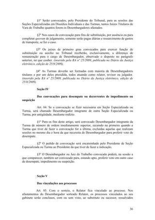 §1º Serão convocados, pelo Presidente do Tribunal, para as sessões das
Seções Especializadas em Dissídios Individuais e das Turmas, tantos Juízes Titulares de
Vara do Trabalho quantos forem os Desembargadores afastados.
§2º Nos casos de convocação para fins de substituição, por ausência ou para
completar quorum de julgamento, somente serão pagas diárias e ressarcimento de gastos
de transporte, se for o caso.
§3º Os juízes de primeiro grau convocados para exercer função de
substituição ou auxílio no Tribunal receberão, exclusivamente, a diferença de
remuneração para o cargo de Desembargador, observado o disposto no parágrafo
anterior, no que couber. (inserido pela RA nº 25/2009, publicada no Diário da Justiça
eletrônico, edição de 25/8/2009).
§4º As Turmas deverão ser formadas com maioria de Desembargadores
titulares e por um deles presidida, todos atuando como relator, revisor ou julgador.
(inserido pela RA nº 25/2009, publicada no Diário da Justiça eletrônico, edição de
25/8/2009).
Seção IV
Das convocações para desempate ou decorrentes de impedimento ou
suspeição
Art. 84. Se a convocação se fizer necessária em Seção Especializada ou
Turma, será chamado Desembargador integrante de outra Seção Especializada ou
Turma, por antigüidade, mediante rodízio.
§1º Para os fins deste artigo, será convocado Desembargador integrante da
Turma de número de ordem imediatamente superior, recaindo na primeira quando a
Turma que tiver de fazer a convocação for a última, excluídas aquelas que realizam
sessões no mesmo dia e hora da que necessita de Desembargador para proferir voto de
desempate.
§2º O pedido de convocação será encaminhado pelo Presidente de Seção
Especializada ou Turma ao Presidente da que tiver de fazer a indicação.
§3º O Desembargador ou Juiz do Trabalho convocado poderá, na sessão a
que comparecer, também ser convocado para, estando apto, proferir voto em outro caso
de desempate, impedimento ou suspeição.
Seção V
Das vinculações aos processos
Art. 85. Com o sorteio, o Relator fica vinculado ao processo. Nos
afastamentos do Desembargador sorteado Relator, os processos vinculados ao seu
gabinete serão conclusos, com ou sem visto, ao substituto ou sucessor, ressalvados
36
 