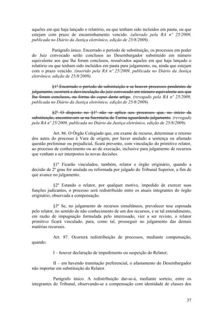 aqueles em que haja lançado o relatório, ou que tenham sido incluídos em pauta, ou que
estejam com prazo de encaminhamento vencido. (alterado pela RA nº 25/2009,
publicada no Diário da Justiça eletrônico, edição de 25/8/2009).
Parágrafo único. Encerrado o período de substituição, os processos em poder
do Juiz convocado serão conclusos ao Desembargador substituído em número
equivalente aos que lhe foram conclusos, ressalvados aqueles em que haja lançado o
relatório ou que tenham sido incluídos em pauta para julgamento, ou, ainda que estejam
com o prazo vencido. (inserido pela RA nº 25/2009, publicada no Diário da Justiça
eletrônico, edição de 25/8/2009).
§1º Encerrado o período de substituição e se houver processos pendentes de
julgamento, ocorrerá a desvinculação do juiz convocado em número equivalente aos que
lhe foram conclusos, na forma do caput deste artigo. (revogado pela RA nº 25/2009,
publicada no Diário da Justiça eletrônico, edição de 25/8/2009).
§2º O disposto no §1º não se aplica aos processos que, no início da
substituição, encontravam-se na Secretaria da Turma aguardando julgamento. (revogado
pela RA nº 25/2009, publicada no Diário da Justiça eletrônico, edição de 25/8/2009).
Art. 86. O Órgão Colegiado que, em exame de recurso, determinar o retorno
dos autos do processo à Vara de origem, por haver anulado a sentença ou afastado
questão preliminar ou prejudicial, ficará prevento, com vinculação do primitivo relator,
ao processo de conhecimento ou ao de execução, inclusive para julgamento de recursos
que venham a ser interpostos às novas decisões.
§1º Ficarão vinculados, também, relator e órgão originário, quando a
decisão de 2º grau for anulada ou reformada por julgado do Tribunal Superior, a fim de
que avance no julgamento.
§2º Estando o relator, por qualquer motivo, impedido de exercer suas
funções judicantes, o processo será redistribuído entre os atuais integrantes do órgão
originário, observada a compensação.
§3º Se, no julgamento de recursos simultâneos, prevalecer tese esposada
pelo relator, no sentido de não conhecimento de um dos recursos, e se tal entendimento,
em razão de impugnação formulada pelo interessado, vier a ser revisto, o relator
primitivo ficará vinculado, para, como tal, prosseguir no julgamento das demais
matérias recursais.
Art. 87. Ocorrerá redistribuição de processos, mediante compensação,
quando:
I – houver declaração de impedimento ou suspeição do Relator;
II – em havendo tramitação preferencial, o afastamento do Desembargador
não importar em substituição do Relator.
Parágrafo único. A redistribuição dar-se-á, mediante sorteio, entre os
integrantes do Tribunal, observando-se a compensação com identidade de classes dos
37
 