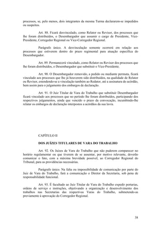 processos, se, pelo menos, dois integrantes da mesma Turma declararem-se impedidos
ou suspeitos.
Art. 88. Ficará desvinculado, como Relator ou Revisor, dos processos que
lhe foram distribuídos, o Desembargador que assumir o cargo de Presidente, Vice-
Presidente, Corregedor Regional ou Vice-Corregedor Regional.
Parágrafo único. A desvinculação somente ocorrerá em relação aos
processos que estiverem dentro do prazo regimental para atuação específica do
Desembargador.
Art. 89. Permanecerá vinculado, como Relator ou Revisor dos processos que
lhe foram distribuídos, o Desembargador que substituir o Vice-Presidente.
Art. 90. O Desembargador removido, a pedido ou mediante permuta, ficará
vinculado aos processos que lhe já houverem sido distribuídos, na qualidade de Relator
ou Revisor, estendendo-se a vinculação também ao Redator, até a assinatura do acórdão,
bem assim para o julgamento dos embargos de declaração.
Art. 91. O Juiz Titular de Vara do Trabalho que substituir Desembargador
ficará vinculado aos processos que no período lhe foram distribuídos, participando dos
respectivos julgamentos, ainda que vencido o prazo da convocação, incumbindo-lhe
relatar os embargos de declaração interpostos a acórdãos da sua lavra.
CAPÍTULO II
DOS JUÍZES TITULARES DE VARA DO TRABALHO
Art. 92. Os Juízes de Vara do Trabalho que não puderem comparecer no
horário regulamentar ou que tiverem de se ausentar, por motivo relevante, deverão
comunicar o fato, com a máxima brevidade possível, ao Corregedor Regional do
Tribunal, para as providências necessárias.
Parágrafo único. Na falta ou impossibilidade de comunicação por parte do
Juiz de Vara do Trabalho, fará a comunicação o Diretor da Secretaria, sob pena de
responsabilidade funcional.
Art. 93. É facultado ao Juiz Titular de Vara do Trabalho expedir portarias,
ordens de serviço e instruções, objetivando a organização e desenvolvimento dos
trabalhos nas Secretarias das respectivas Varas do Trabalho, submetendo-as
previamente à aprovação do Corregedor Regional.
38
 