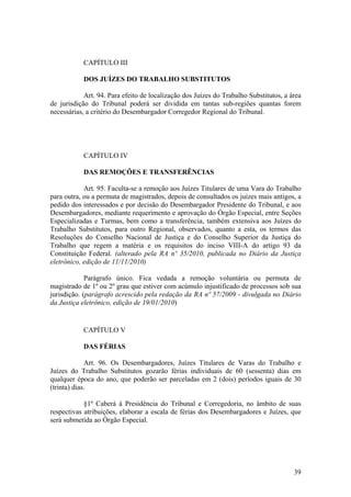 CAPÍTULO III
DOS JUÍZES DO TRABALHO SUBSTITUTOS
Art. 94. Para efeito de localização dos Juízes do Trabalho Substitutos, a área
de jurisdição do Tribunal poderá ser dividida em tantas sub-regiões quantas forem
necessárias, a critério do Desembargador Corregedor Regional do Tribunal.
CAPÍTULO IV
DAS REMOÇÕES E TRANSFERÊNCIAS
Art. 95. Faculta-se a remoção aos Juízes Titulares de uma Vara do Trabalho
para outra, ou a permuta de magistrados, depois de consultados os juízes mais antigos, a
pedido dos interessados e por decisão do Desembargador Presidente do Tribunal, e aos
Desembargadores, mediante requerimento e aprovação do Órgão Especial, entre Seções
Especializadas e Turmas, bem como a transferência, também extensiva aos Juízes do
Trabalho Substitutos, para outro Regional, observados, quanto a esta, os termos das
Resoluções do Conselho Nacional de Justiça e do Conselho Superior da Justiça do
Trabalho que regem a matéria e os requisitos do inciso VIII-A do artigo 93 da
Constituição Federal. (alterado pela RA nº 35/2010, publicada no Diário da Justiça
eletrônico, edição de 11/11/2010)
Parágrafo único. Fica vedada a remoção voluntária ou permuta de
magistrado de 1º ou 2º grau que estiver com acúmulo injustificado de processos sob sua
jurisdição. (parágrafo acrescido pela redação da RA nº 57/2009 - divulgada no Diário
da Justiça eletrônico, edição de 19/01/2010)
CAPÍTULO V
DAS FÉRIAS
Art. 96. Os Desembargadores, Juízes Titulares de Varas do Trabalho e
Juízes do Trabalho Substitutos gozarão férias individuais de 60 (sessenta) dias em
qualquer época do ano, que poderão ser parceladas em 2 (dois) períodos iguais de 30
(trinta) dias.
§1º Caberá à Presidência do Tribunal e Corregedoria, no âmbito de suas
respectivas atribuições, elaborar a escala de férias dos Desembargadores e Juízes, que
será submetida ao Órgão Especial.
39
 