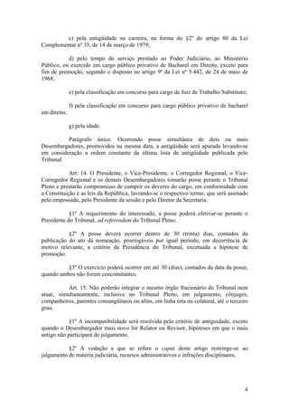 c) pela antigüidade na carreira, na forma do §2º do artigo 80 da Lei
Complementar nº 35, de 14 de março de 1979;
d) pelo tempo de serviço prestado ao Poder Judiciário, ao Ministério
Público, ou exercido em cargo público privativo de Bacharel em Direito, exceto para
fim de promoção, segundo o disposto no artigo 9º da Lei nº 5.442, de 24 de maio de
1968;
e) pela classificação em concurso para cargo de Juiz de Trabalho Substituto;
f) pela classificação em concurso para cargo público privativo de bacharel
em direito;
g) pela idade.
Parágrafo único. Ocorrendo posse simultânea de dois ou mais
Desembargadores, promovidos na mesma data, a antigüidade será apurada levando-se
em consideração a ordem constante da última lista de antigüidade publicada pelo
Tribunal.
Art. 14. O Presidente, o Vice-Presidente, o Corregedor Regional, o Vice-
Corregedor Regional e os demais Desembargadores tomarão posse perante o Tribunal
Pleno e prestarão compromisso de cumprir os deveres do cargo, em conformidade com
a Constituição e as leis da República, lavrando-se o respectivo termo, que será assinado
pelo empossado, pelo Presidente da sessão e pelo Diretor da Secretaria.
§1º A requerimento do interessado, a posse poderá efetivar-se perante o
Presidente do Tribunal, ad referendum do Tribunal Pleno.
§2º A posse deverá ocorrer dentro de 30 (trinta) dias, contados da
publicação do ato da nomeação, prorrogáveis por igual período, em decorrência de
motivo relevante, a critério da Presidência do Tribunal, excetuada a hipótese de
promoção.
§3º O exercício poderá ocorrer em até 30 (dias), contados da data da posse,
quando ambos não forem concomitantes.
Art. 15. Não poderão integrar o mesmo órgão fracionário do Tribunal nem
atuar, simultaneamente, inclusive no Tribunal Pleno, em julgamento, cônjuges,
companheiros, parentes consangüíneos ou afins, em linha reta ou colateral, até o terceiro
grau.
§1º A incompatibilidade será resolvida pelo critério de antiguidade, exceto
quando o Desembargador mais novo for Relator ou Revisor, hipóteses em que o mais
antigo não participará do julgamento.
§2º A vedação a que se refere o caput deste artigo restringe-se ao
julgamento de matéria judiciária, recursos administrativos e infrações disciplinares.
4
 