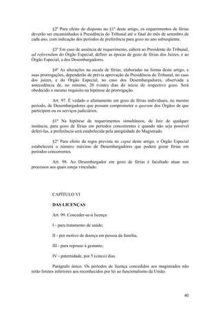 §2º Para efeito do disposto no §1º deste artigo, os requerimentos de férias
deverão ser encaminhados à Presidência do Tribunal até o final do mês de setembro de
cada ano, com indicação dos períodos de preferência para gozo no ano subseqüente.
§3º Em caso de ausência de requerimento, caberá ao Presidente do Tribunal,
ad referendum do Órgão Especial, definir as épocas de gozo de férias dos Juízes, e ao
Órgão Especial, a dos Desembargadores.
§4º As alterações na escala de férias, elaboradas na forma deste artigo, e
suas prorrogações, dependerão de prévia aprovação da Presidência do Tribunal, no caso
dos juízes, e do Órgão Especial, no caso dos Desembargadores, observada a
antecedência de, no mínimo, 20 (vinte) dias do início do respectivo gozo. Será
obedecido o mesmo requisito na hipótese de prorrogação.
Art. 97. É vedado o afastamento em gozo de férias individuais, no mesmo
período, de Desembargadores que possam comprometer o quorum dos Órgãos de que
participem ou os serviços judiciários.
§1º Na hipótese de requerimentos simultâneos, de Juiz de qualquer
instância, para gozo de férias em períodos concorrentes e quando não seja possível
deferi-las, a preferência será estabelecida pela antigüidade do Magistrado.
§2º Para efeito da regra prevista no caput deste artigo, o Órgão Especial
estabelecerá o número máximo de Desembargadores que poderá gozar férias em
períodos concorrentes.
Art. 98. Ao Desembargador em gozo de férias é facultado atuar nos
processos aos quais esteja vinculado.
CAPÍTULO VI
DAS LICENÇAS
Art. 99. Conceder-se-á licença:
I - para tratamento de saúde;
II - por motivo de doença em pessoa da família;
III - para repouso à gestante;
IV - paternidade, por 5 (cinco) dias.
Parágrafo único. Os períodos de licença concedidos aos magistrados não
terão limites inferiores aos reconhecidos por lei ao funcionalismo da União.
40
 
