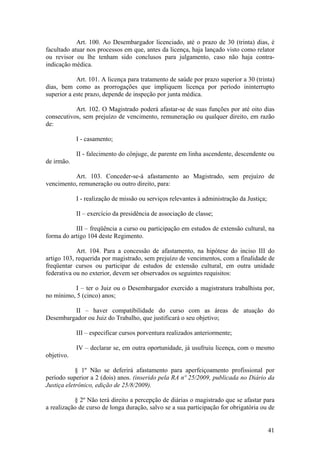 Art. 100. Ao Desembargador licenciado, até o prazo de 30 (trinta) dias, é
facultado atuar nos processos em que, antes da licença, haja lançado visto como relator
ou revisor ou lhe tenham sido conclusos para julgamento, caso não haja contra-
indicação médica.
Art. 101. A licença para tratamento de saúde por prazo superior a 30 (trinta)
dias, bem como as prorrogações que impliquem licença por período ininterrupto
superior a este prazo, depende de inspeção por junta médica.
Art. 102. O Magistrado poderá afastar-se de suas funções por até oito dias
consecutivos, sem prejuízo de vencimento, remuneração ou qualquer direito, em razão
de:
I - casamento;
II - falecimento do cônjuge, de parente em linha ascendente, descendente ou
de irmão.
Art. 103. Conceder-se-á afastamento ao Magistrado, sem prejuízo de
vencimento, remuneração ou outro direito, para:
I - realização de missão ou serviços relevantes à administração da Justiça;
II – exercício da presidência de associação de classe;
III – freqüência a curso ou participação em estudos de extensão cultural, na
forma do artigo 104 deste Regimento.
Art. 104. Para a concessão de afastamento, na hipótese do inciso III do
artigo 103, requerida por magistrado, sem prejuízo de vencimentos, com a finalidade de
freqüentar cursos ou participar de estudos de extensão cultural, em outra unidade
federativa ou no exterior, devem ser observados os seguintes requisitos:
I – ter o Juiz ou o Desembargador exercido a magistratura trabalhista por,
no mínimo, 5 (cinco) anos;
II – haver compatibilidade do curso com as áreas de atuação do
Desembargador ou Juiz do Trabalho, que justificará o seu objetivo;
III – especificar cursos porventura realizados anteriormente;
IV – declarar se, em outra oportunidade, já usufruiu licença, com o mesmo
objetivo.
§ 1º Não se deferirá afastamento para aperfeiçoamento profissional por
período superior a 2 (dois) anos. (inserido pela RA nº 25/2009, publicada no Diário da
Justiça eletrônico, edição de 25/8/2009).
§ 2º Não terá direito a percepção de diárias o magistrado que se afastar para
a realização de curso de longa duração, salvo se a sua participação for obrigatória ou de
41
 
