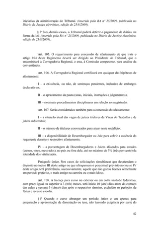 iniciativa da administração do Tribunal. (inserido pela RA nº 25/2009, publicada no
Diário da Justiça eletrônico, edição de 25/8/2009).
§ 3º Nos demais casos, o Tribunal poderá deferir o pagamento de diárias, na
forma da lei. (inserido pela RA nº 25/2009, publicada no Diário da Justiça eletrônico,
edição de 25/8/2009).
Art. 105. O requerimento para concessão de afastamento de que trata o
artigo 104 deste Regimento deverá ser dirigido ao Presidente do Tribunal, que o
encaminhará à Corregedoria Regional, e esta, à Comissão competente, para análise da
conveniência.
Art. 106. A Corregedoria Regional certificará em qualquer das hipóteses de
afastamento:
I – a existência, ou não, de sentenças pendentes, inclusive de embargos
declaratórios;
II – o aprazamento da pauta (unas, iniciais, instruções e julgamentos);
III – eventuais procedimentos disciplinares em relação ao magistrado.
Art. 107. Serão considerados também para a concessão do afastamento:
I – a situação atual das vagas de juízes titulares de Varas do Trabalho e de
juízes substitutos;
II – o número de titulares convocados para atuar neste sodalício;
III – a disponibilidade de Desembargador ou Juiz para cobrir a ausência do
requerente durante o respectivo afastamento;
IV – a porcentagem de Desembargadores e Juízes afastados para estudos
(cursos, teses, mestrados), no país ou fora dele, até no máximo de 3% (três por cento) da
totalidade dos vitaliciados.
Parágrafo único. Nos casos de solicitações simultâneas que desatendam o
disposto no inciso III deste artigo ou que ultrapassem o percentual previsto no inciso IV
deste artigo, terá preferência, sucessivamente, aquele que não gozou licença semelhante
em período pretérito, o mais antigo na carreira ou o mais idoso.
Art. 108. A licença para curso no exterior ou em outra unidade federativa,
com prazo igual ou superior a 3 (três) meses, terá início 10 (dez) dias antes do começo
das aulas e cessará 5 (cinco) dias após o respectivo término, excluídos os períodos de
férias e recesso escolar.
§1º Quando o curso abranger um período letivo e um apenas para
preparação e apresentação de dissertação ou tese, não havendo exigência por parte do
42
 